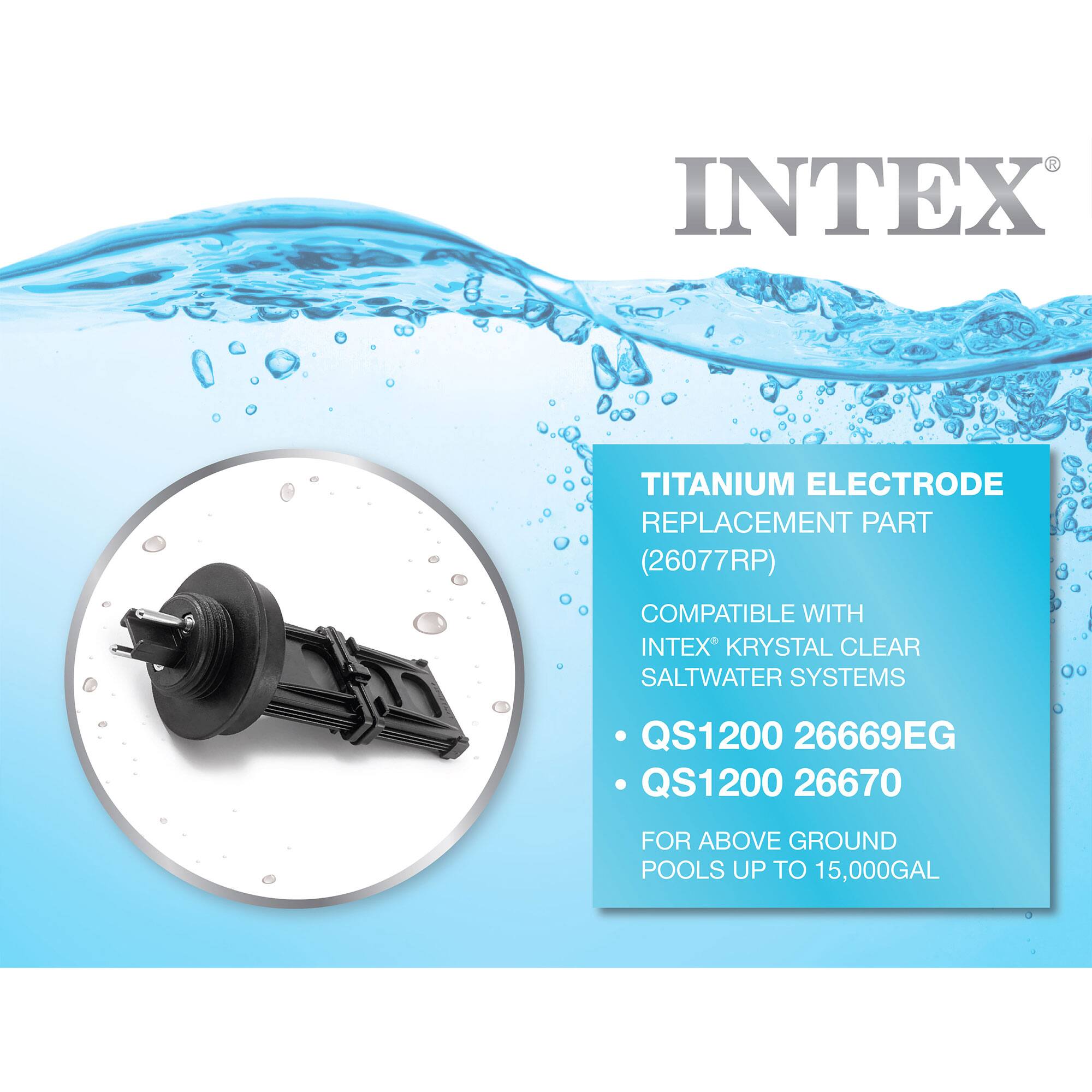 3 INTEX TITANIUM ELECTRODE REPLACEMENT PART (26077RP) COMPATIBLE WITH INTEX KRYSTAL CLEAR SALTWATER SYSTEMS QS1200 26669EG QS1200 26670 FOR ABOVE GROUND POOLS UP TO 15,000GAL

INTEX

TITANIUM ELECTRODE REPLACEMENT PART  
(26077RP)  
COMPATIBLE WITH  
INTEX® KRYSTAL CLEAR SALTWATER SYSTEMS  
• QS1200 26669EG  
• QS1200 26670  
FOR ABOVE GROUND POOLS UP TO 15,000GAL