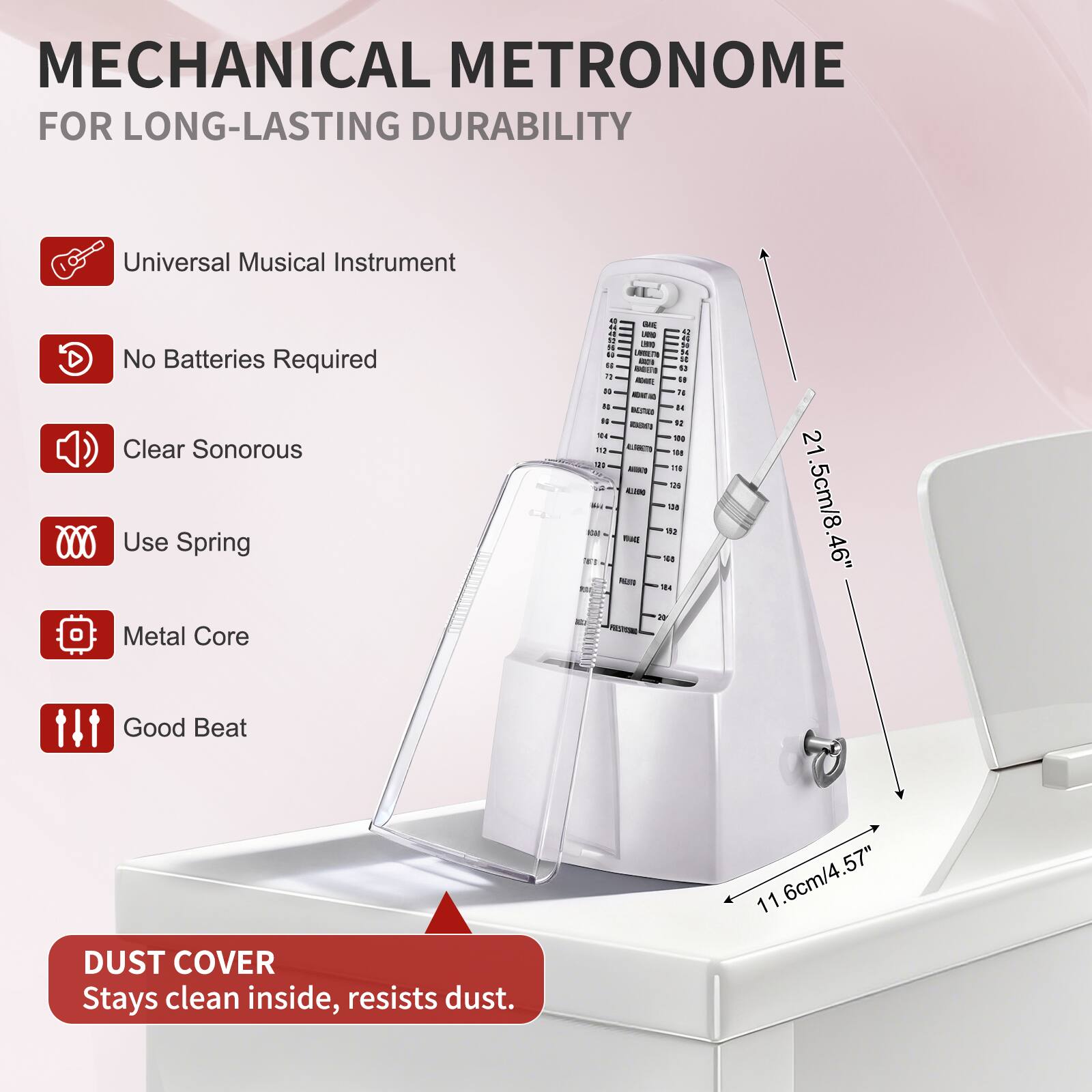 MECHANICAL METRONOME  
FOR LONG-LASTING DURABILITY

- Universal Musical Instrument
- No Batteries Required
- Clear Sonorous
- Use Spring
- Metal Core
- Good Beat

DUST COVER  
Stays clean inside, resists dust.

21.5cm/8.46"  
11.6cm/4.57"  
6cm/4.57"