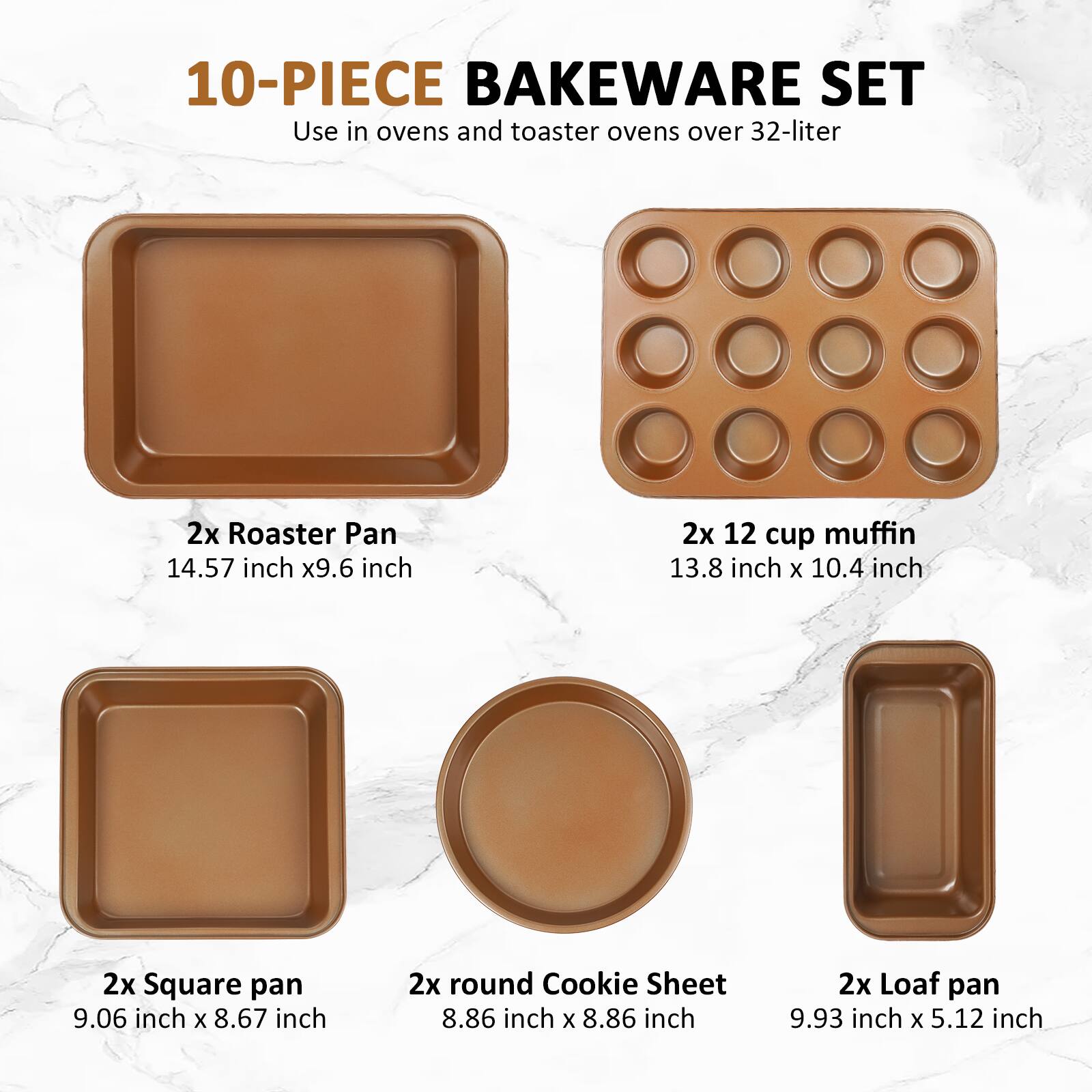 10-PIECE BAKEWARE SET  
Use in ovens and toaster ovens over 32-liter  

2x Roaster Pan  
14.57 inch x 9.6 inch  

2x 12 cup muffin  
13.8 inch x 10.4 inch  

2x Square pan  
9.06 inch x 8.67 inch  

2x round Cookie Sheet  
8.86 inch x 8.86 inch  

2x Loaf pan  
9.93 inch x 5.12 inch