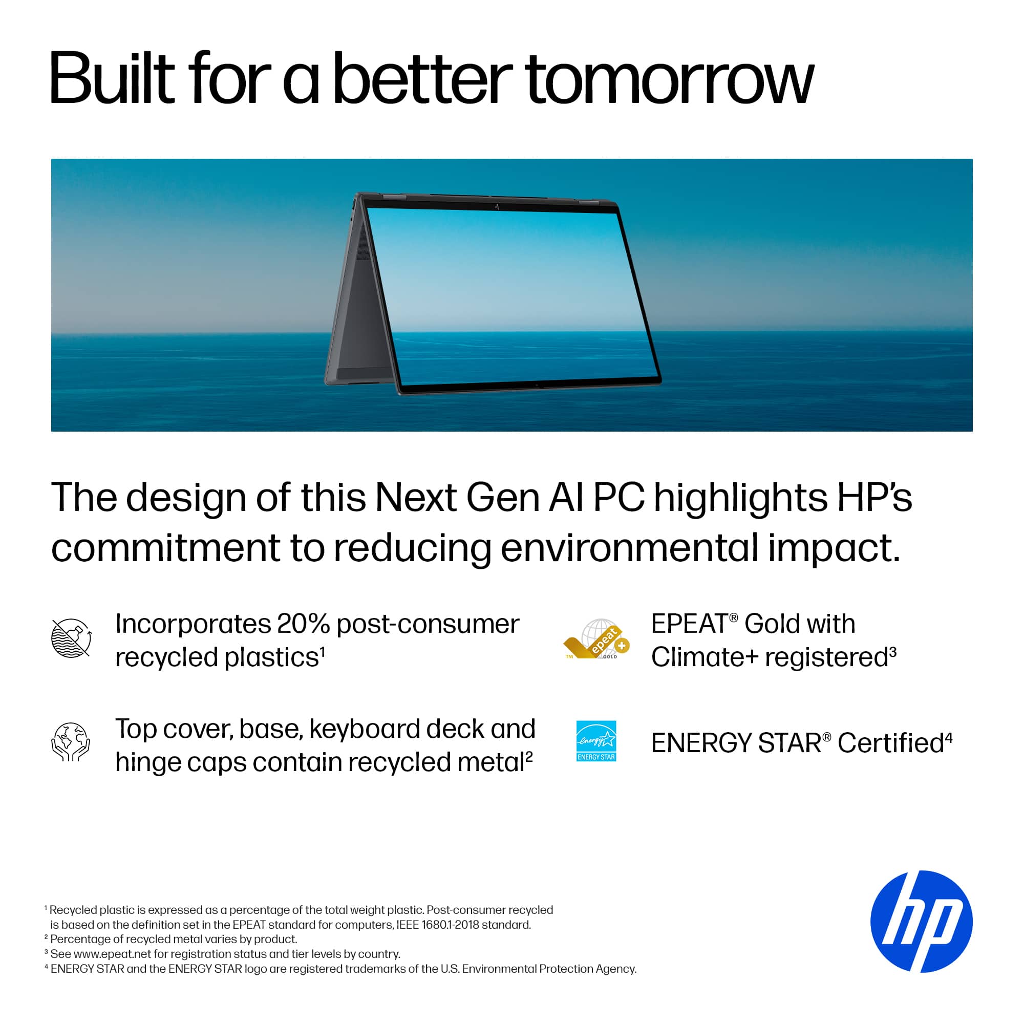 Built for a better tomorrow, the design of this Next Gen AI PC highlights HP's commitment to reducing environmental impact. It incorporates 20% post-consumer recycled plastics and is EPEAT Gold with epeat! Climate+ registered. The top cover, base, keyboard deck, and hinge caps contain recycled metal. The ENERGY STAR Certified PC is also 100% recycled plastic, as expressed in the EPEAT standard for computers.
