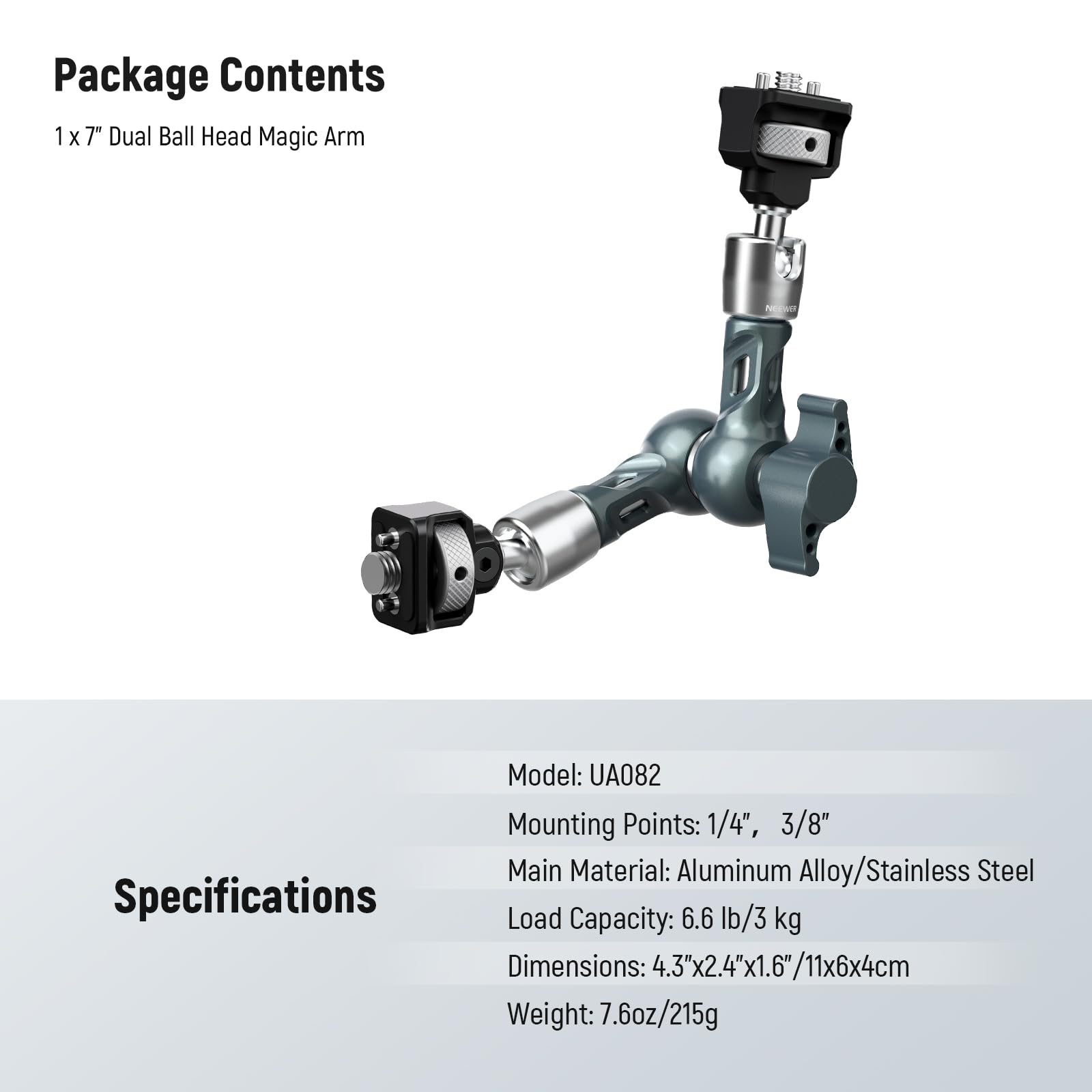 Package Contents  
1 x 7" Dual Ball Head Magic Arm  

Specifications  
Model: UA082  
Mounting Points: 1/4", 3/8"  
Main Material: Aluminum Alloy/Stainless Steel  
Load Capacity: 6.6 lb/3 kg  
Dimensions: 4.3"x2.4"x1.6"/11x6x4cm  
Weight: 7.6oz/215g