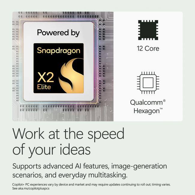 Powered by Snapdragon 12 Core X2 Elite Qualcomm Hexagon  
Work at the speed of your ideas  
Supports advanced AI features, image-generation scenarios, and everyday multitasking.  
Copilot+ PC experiences vary by device and market and may require updates continuing to roll out; timing varies.  
See aka.ms/copilotpluspcs