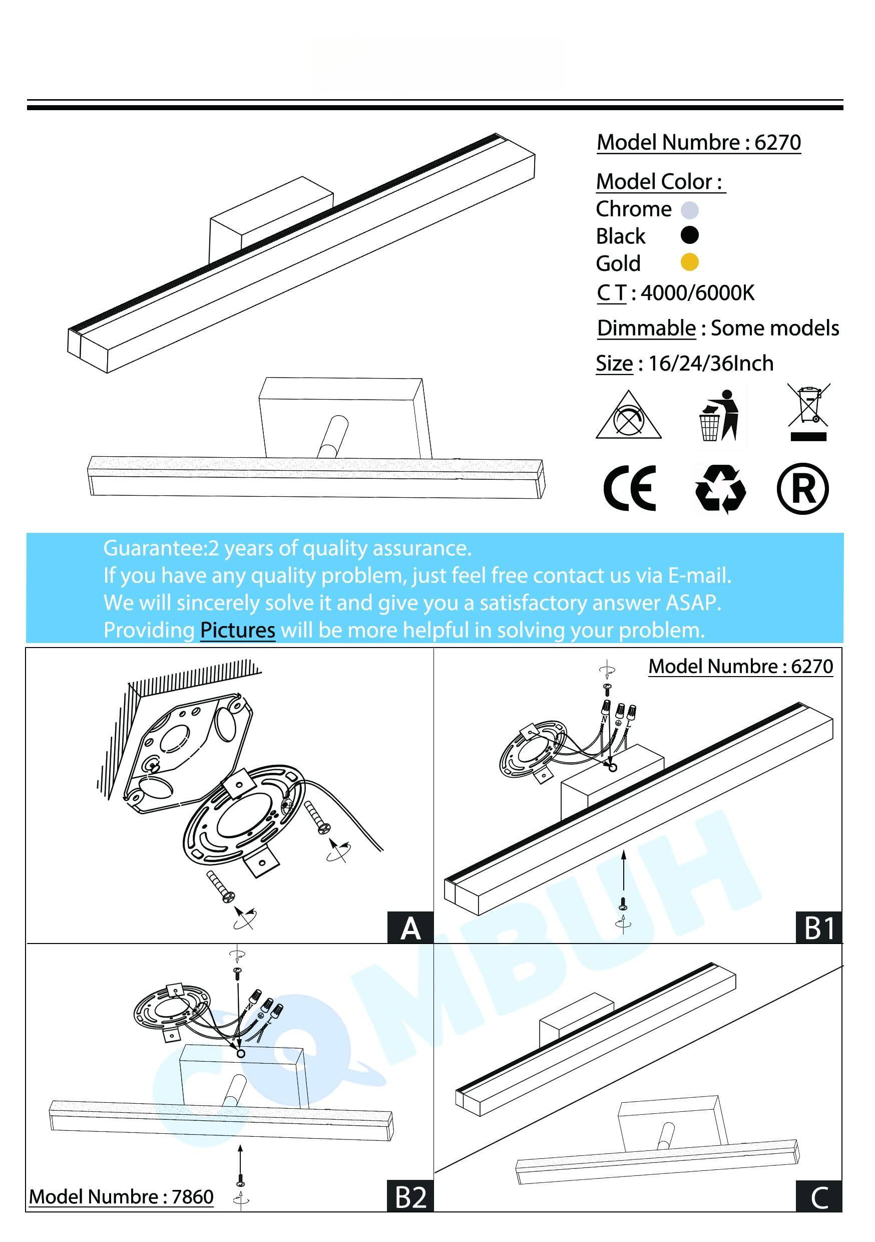 Model Number: 6270  
Model Color:  
- Chrome  
- Black  
- Gold  
CT: 4000/6000K  
Dimmable: Some models  
Size: 16/24/36 inch  
CE  

Guarantee: 2 years of quality assurance. If you have any quality problem, just feel free contact us via E-mail. We will sincerely solve it and give you a satisfactory answer ASAP. Providing Pictures will be more helpful in solving your problem.  

Model Number: 6270  
A B1 COMB VH  
Model Number: 7860  
B2