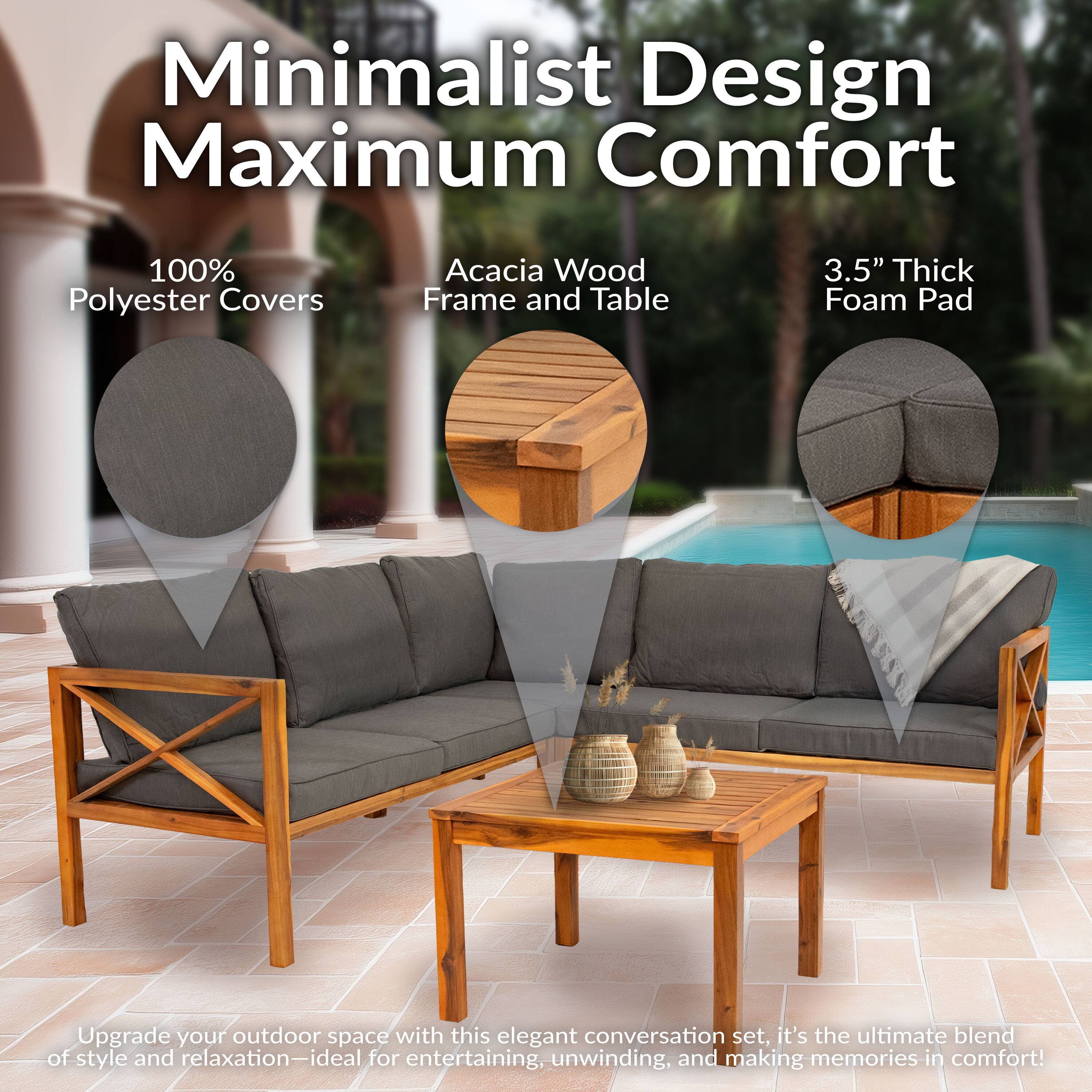 Minimalist Design Maximum Comfort

100% Polyester Covers  
Acacia Wood Frame and Table  
3.5" Thick Foam Pad  

Upgrade your outdoor space with this elegant conversation set, it's the ultimate blend of style and relaxation—ideal for entertaining, unwinding, and making memories in comfort!