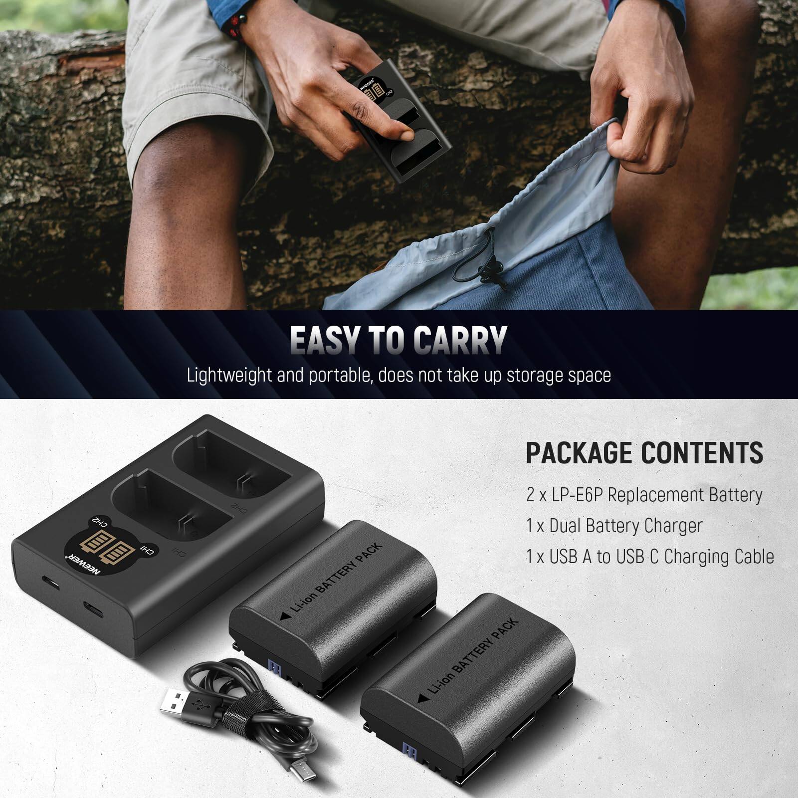 EASY TO CARRY  
Lightweight and portable, does not take up storage space  

PACKAGE CONTENTS  
2 x LP-E6P Replacement Battery  
1 x Dual Battery Charger  
1 x USB A to USB C Charging Cable