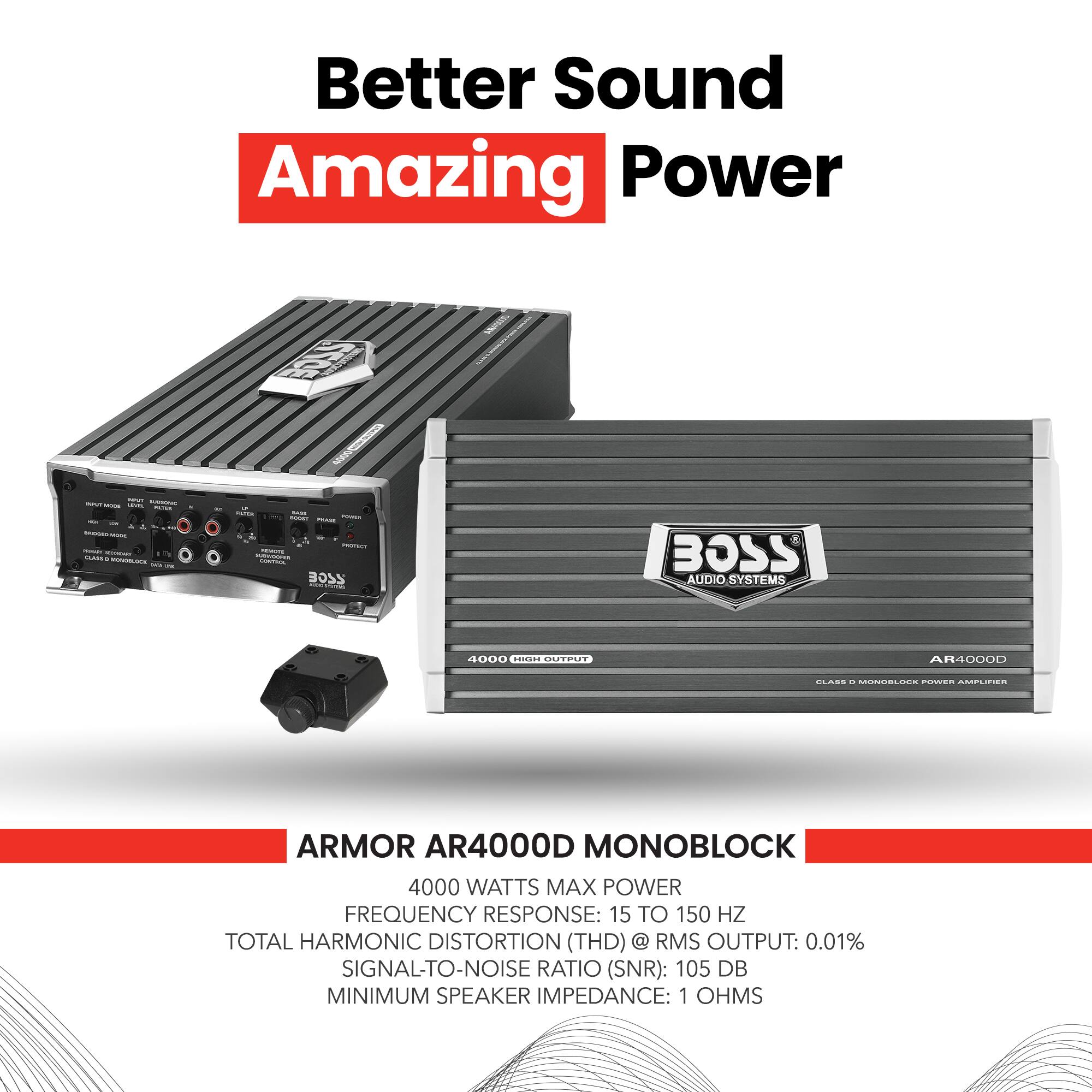 Better Sound Amazing Power

BOSS AUDIO SYSTEMS

ARMOR AR4000D MONOBLOCK

4000 WATTS MAX POWER
FREQUENCY RESPONSE: 15 TO 150 HZ
TOTAL HARMONIC DISTORTION (THD) @ RMS OUTPUT: 0.01%
SIGNAL-TO-NOISE RATIO (SNR): 105 DB
MINIMUM SPEAKER IMPEDANCE: 1 OHMS