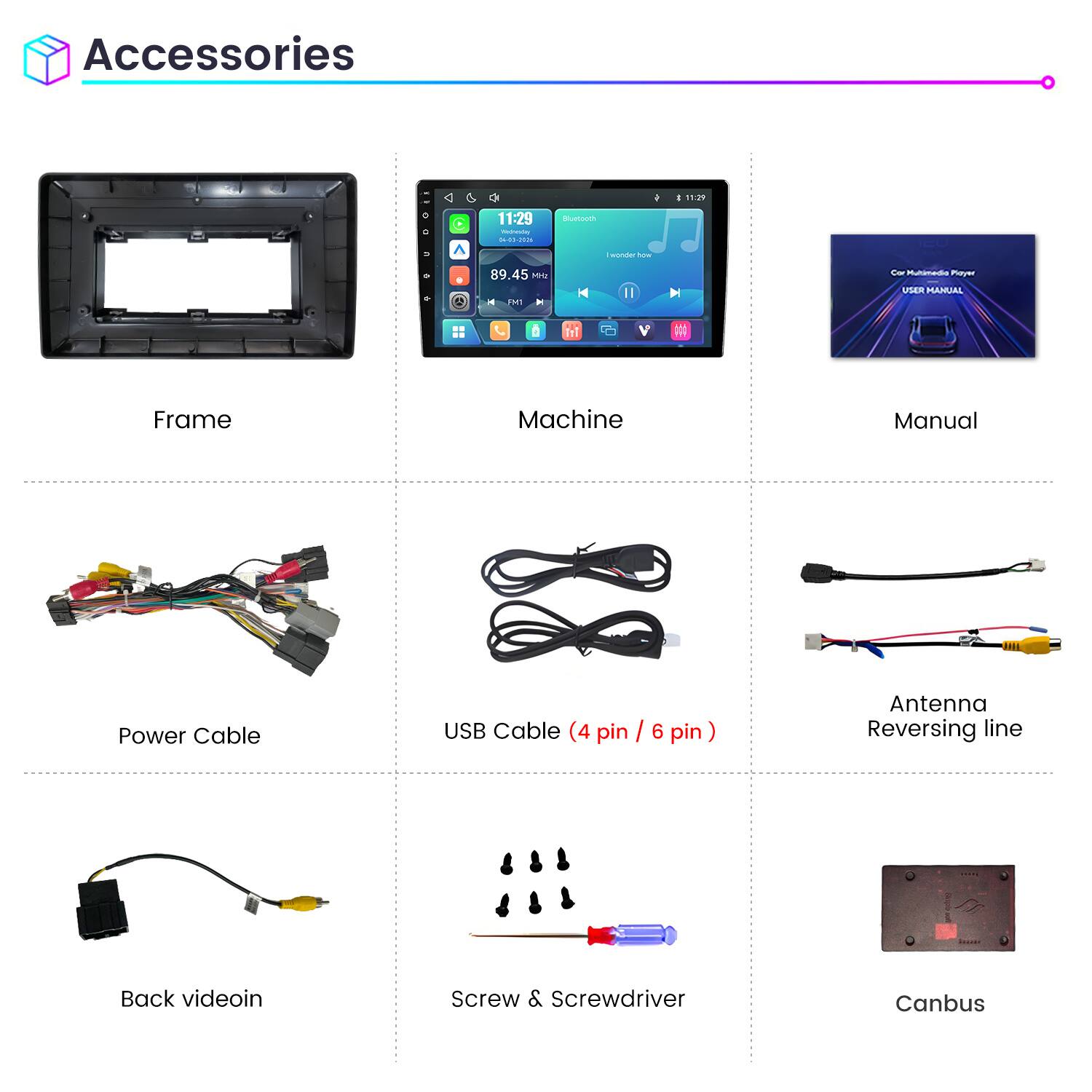 Accessories

11:29
11:29 Weineving 04-03-2026
Bluetooth
wonder how
89.45 Mriz FM1
Car Multimedia Playz USER MANUAL

Frame
Machine
Manual
Power Cable
USB Cable (4 pin / 6 pin)
Antenna Reversing line
Back videoin
Screw & Screwdriver
Canbus