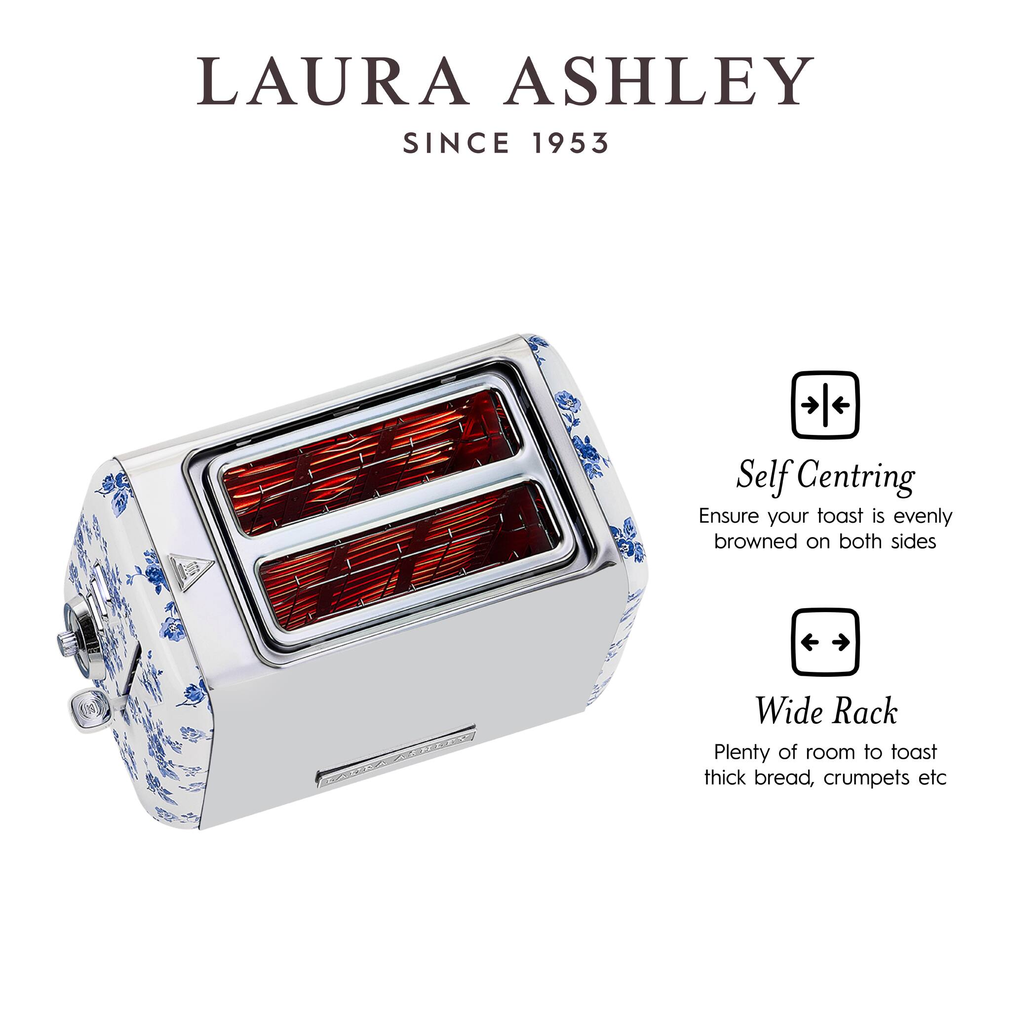 LAURA ASHLEY  
SINCE 1953

Self Centring  
Ensure your toast is evenly browned on both sides

Wide Rack  
Plenty of room to toast thick bread, crumpets etc