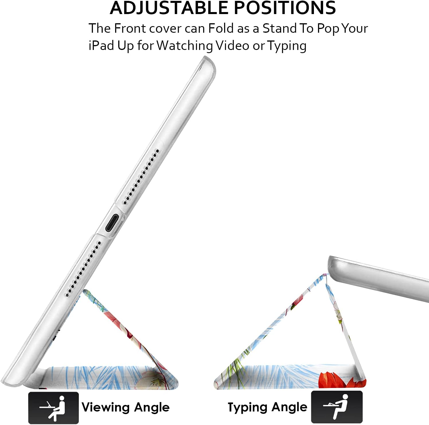 ADJUSTABLE POSITIONS  
The Front cover can Fold as a Stand To Pop Your iPad Up for Watching Video or Typing  

Viewing Angle  
Typing Angle