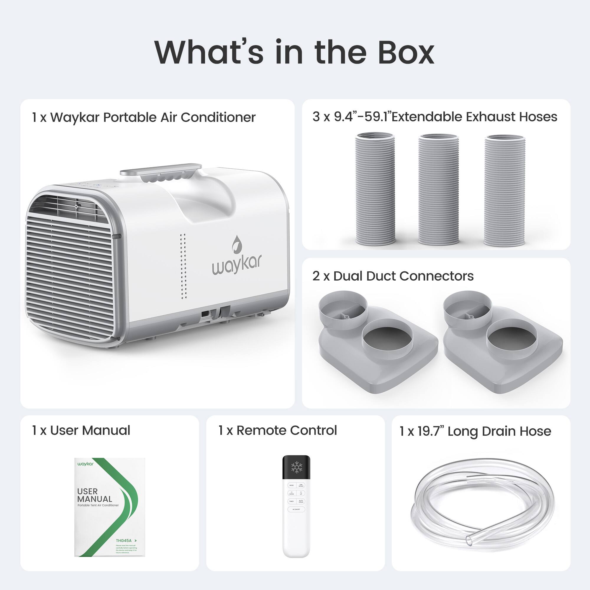 What's in the Box

1 x Waykar Portable Air Conditioner

3 x 9.4"-59.1" Extendable Exhaust Hoses

2 x Dual Duct Connectors

1 x User Manual

1 x Remote Control

1 x 19.7" Long Drain Hose
