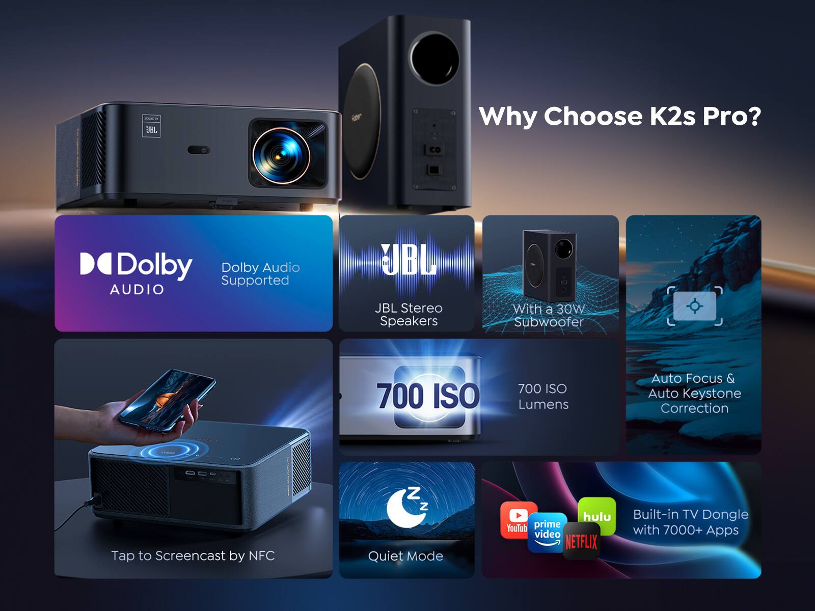 Why Choose K2s Pro?

- Dolby Audio Supported
- JBL Stereo Speakers
- With a 30W Subwoofer
- 700 ISO Lumens
- Auto Focus & Auto Keystone Correction
- Tap to Screencast by NFC
- Quiet Mode
- Built-in TV Dongle with 7000+ Apps
- Hulu
- YouTube
- Prime Video
- Netflix