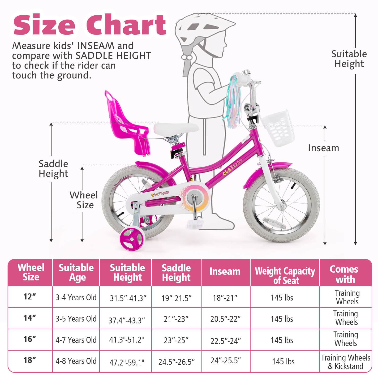 Size Chart

Measure kids' INSEAM and compare with SADDLE HEIGHT to check if the rider can touch the ground.

| Wheel Size | Suitable Age | Suitable Height | Saddle Height | Inseam | Weight Capacity of Seat | Comes with |
|------------|-------------|----------------|---------------|--------|-----------------------|------------|
| 12"        | 3-4 Years Old | 31.5"-41.3"     | 19"-21.5"      | 18"-21" | 145 lbs               | Training Wheels |
| 14"        | 3-5 Years Old | 37.4"-43.3"     | 21"-23"        | 20.5"-22" | 145 lbs               | Training Wheels |
| 16"        | 4-7 Years Old | 41.3"-51.2"     | 23"-25"        | 22.5"-24" | 145 lbs               | Training Wheels |
| 18"        | 4-8 Years Old | 47.2"-