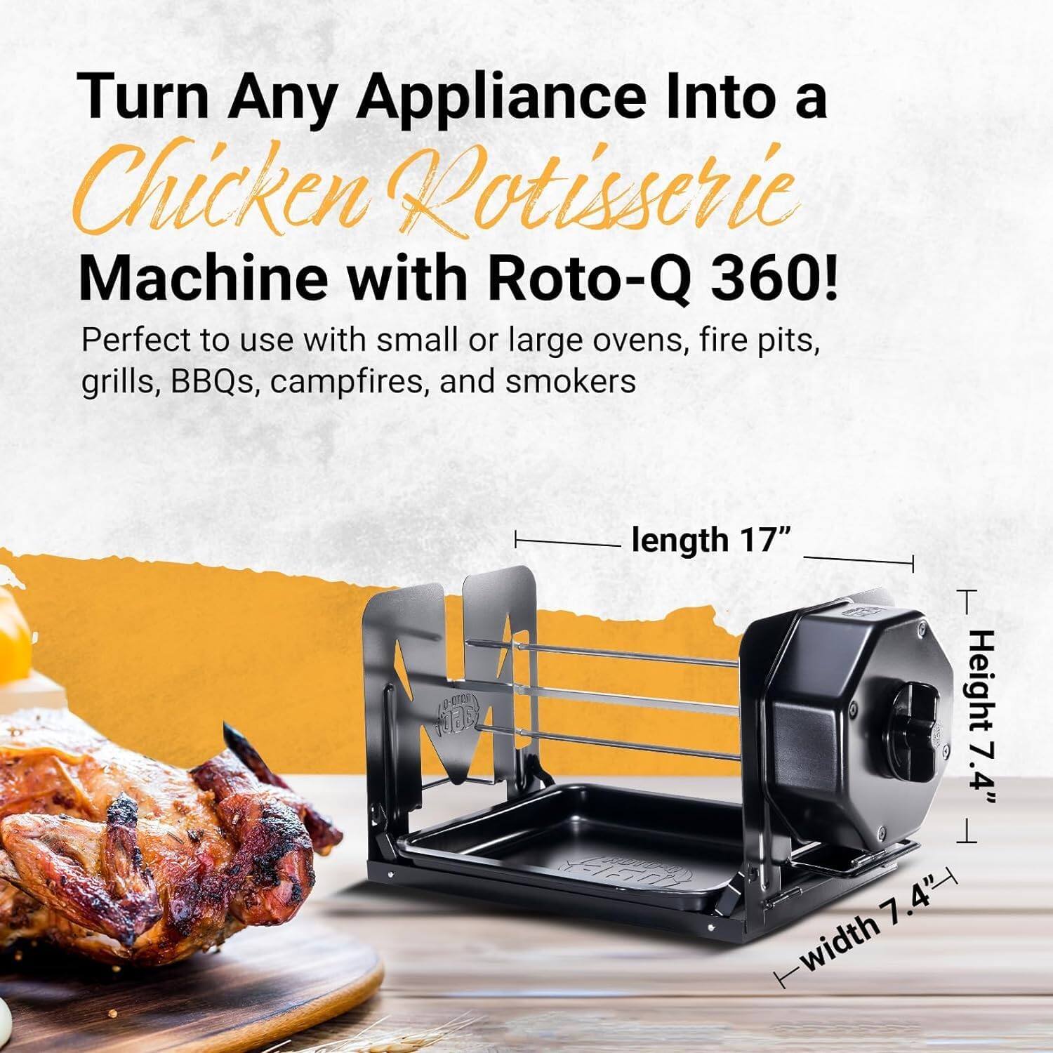 Turn Any Appliance Into a Chicken Rotisserie Machine with Roto-Q 360!

Perfect to use with small or large ovens, fire pits, grills, BBQs, campfires, and smokers

- Length 17"
- Height 7.4"
- Width 7.4"