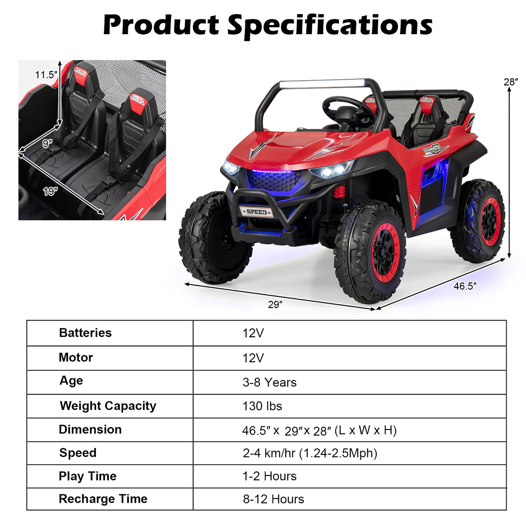 Product Specifications

- **Batteries:** 12V
- **Motor:** 12V
- **Age:** 3-8 Years
- **Weight Capacity:** 130 lbs
- **Dimension:** 46.5" x 29" x 28" (L x W x H)
- **Speed:** 2-4 km/hr (1.24-2.5Mph)
- **Play Time:** 1-2 Hours
- **Recharge Time:** 8-12 Hours