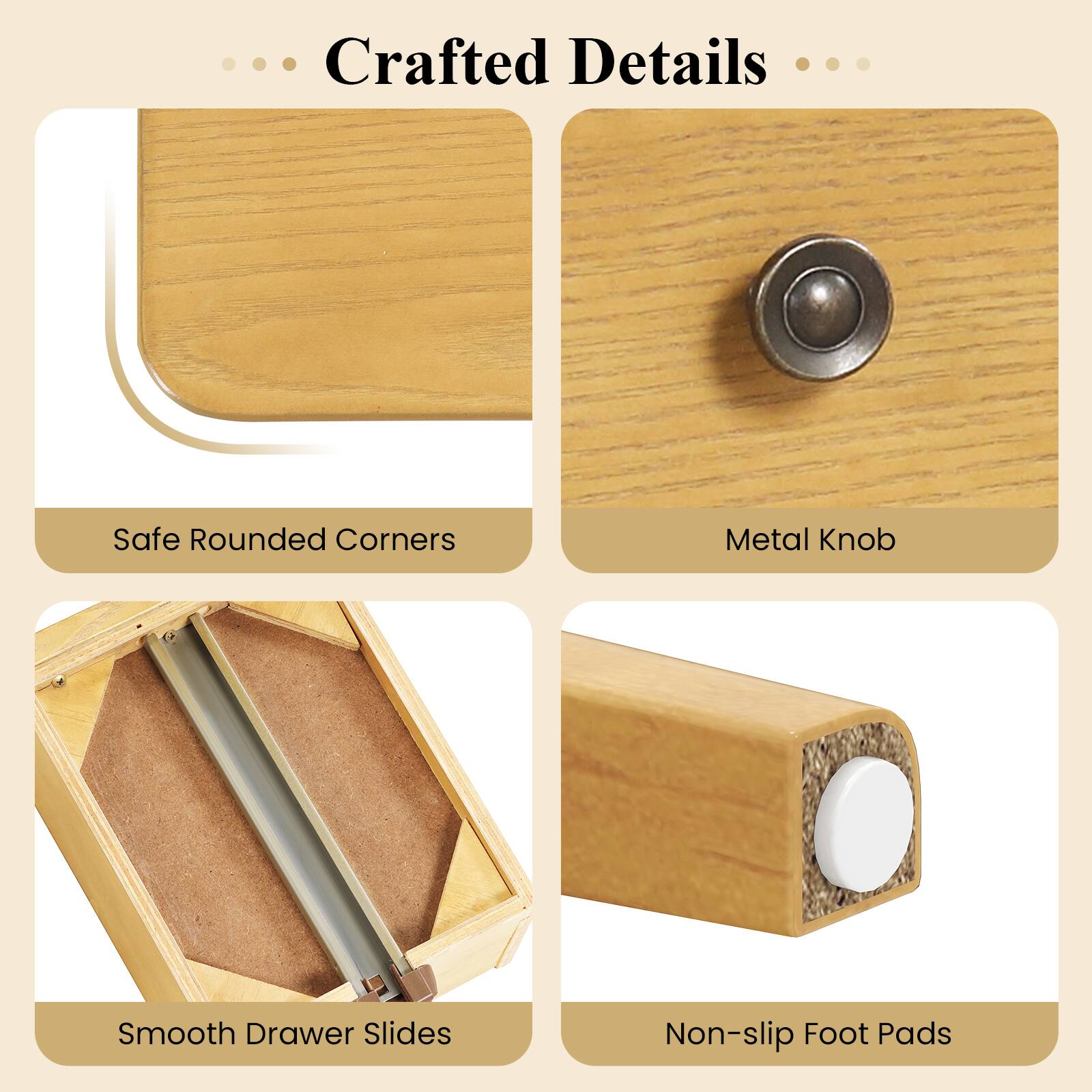 Crafted Details

- Safe Rounded Corners
- Metal Knob
- Smooth Drawer Slides
- Non-slip Foot Pads