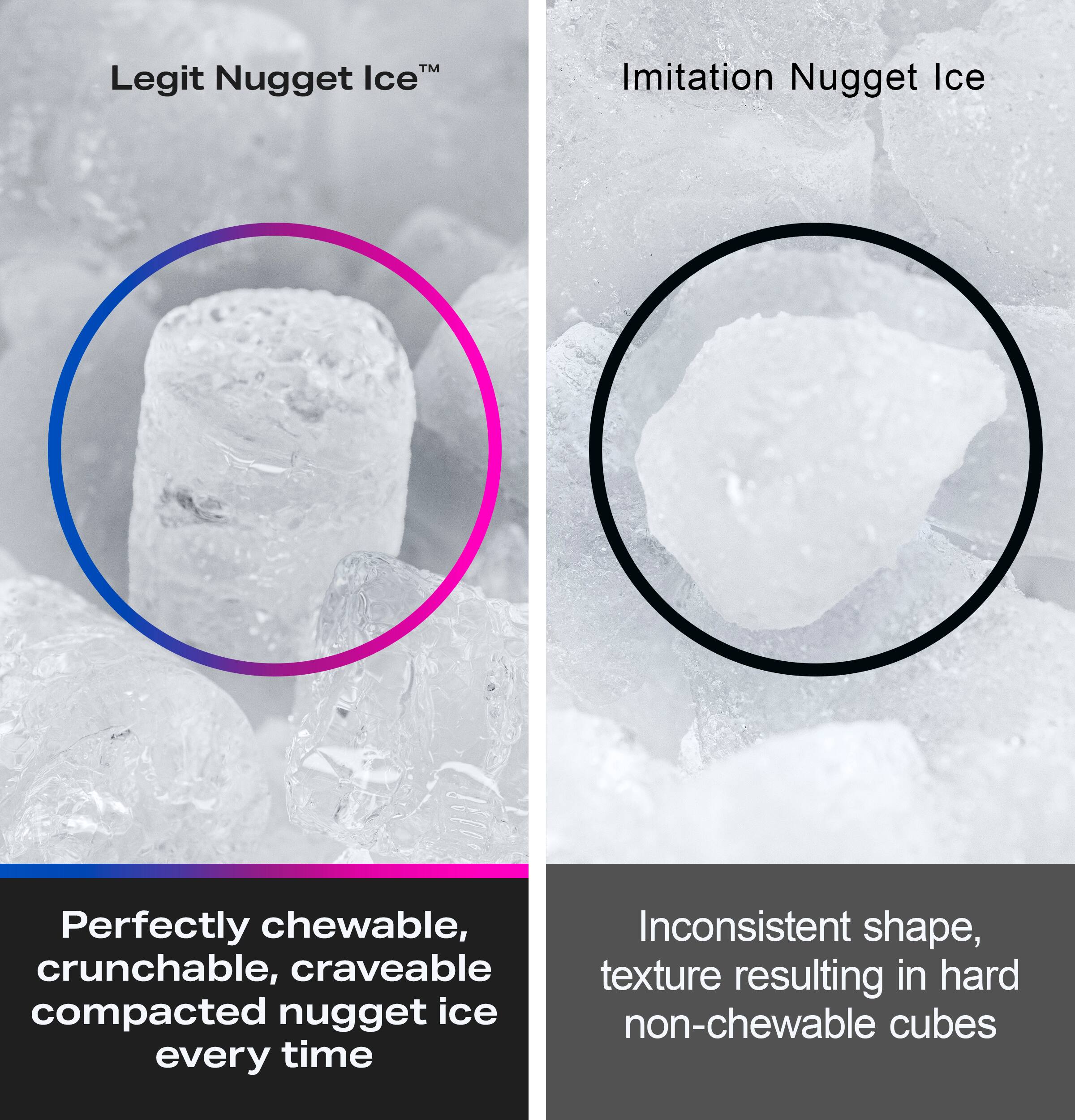 Legit Nugget Ice™  
Perfectly chewable, crunchy, craveable compacted nugget ice every time

Imitation Nugget Ice  
Inconsistent shape, texture resulting in hard non-chewable cubes
