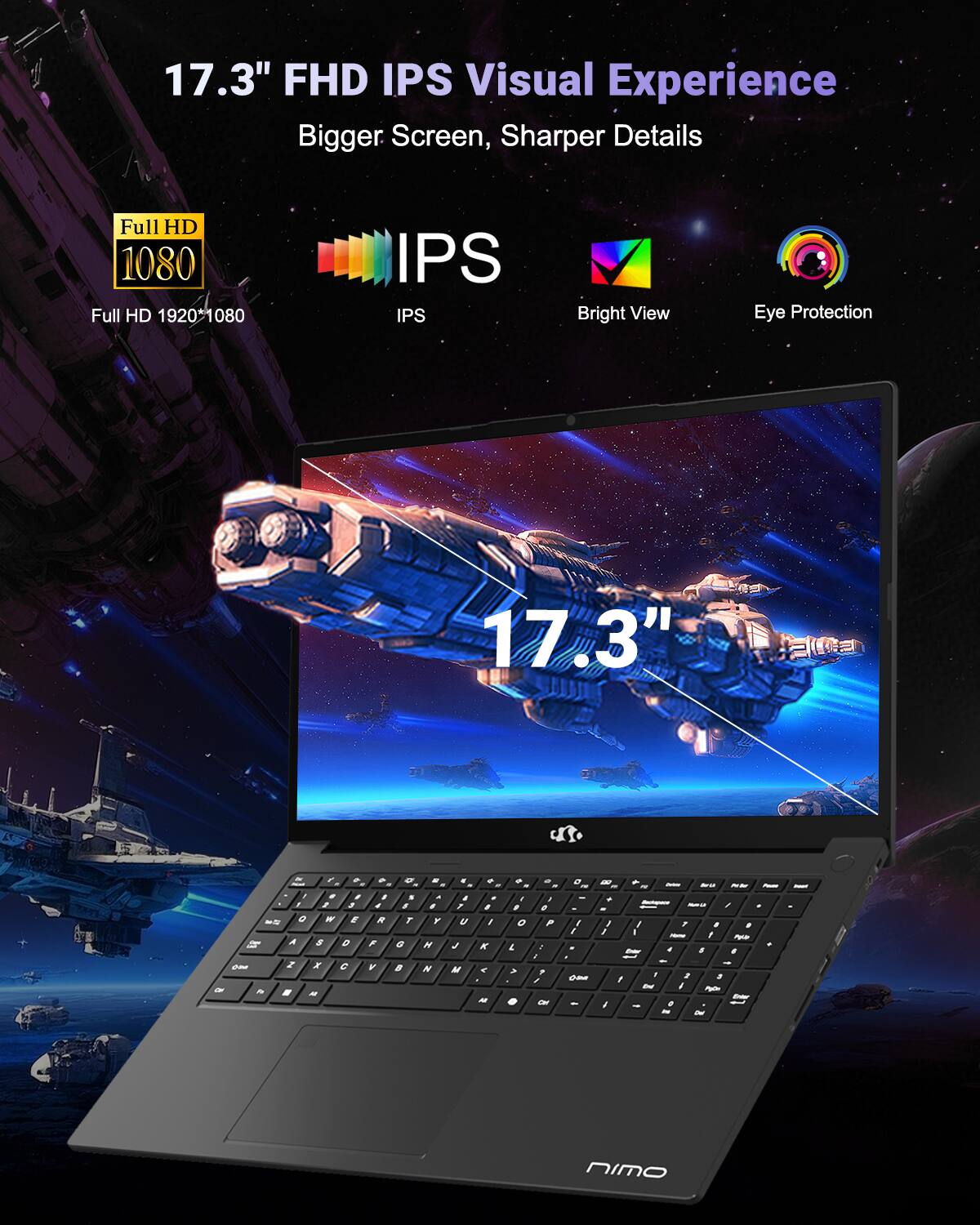 17.3" FHD IPS Visual Experience  
Bigger Screen, Sharper Details  
Full HD 1080  
Full HD 1920x1080  
IPS  
Bright View  
Eye Protection