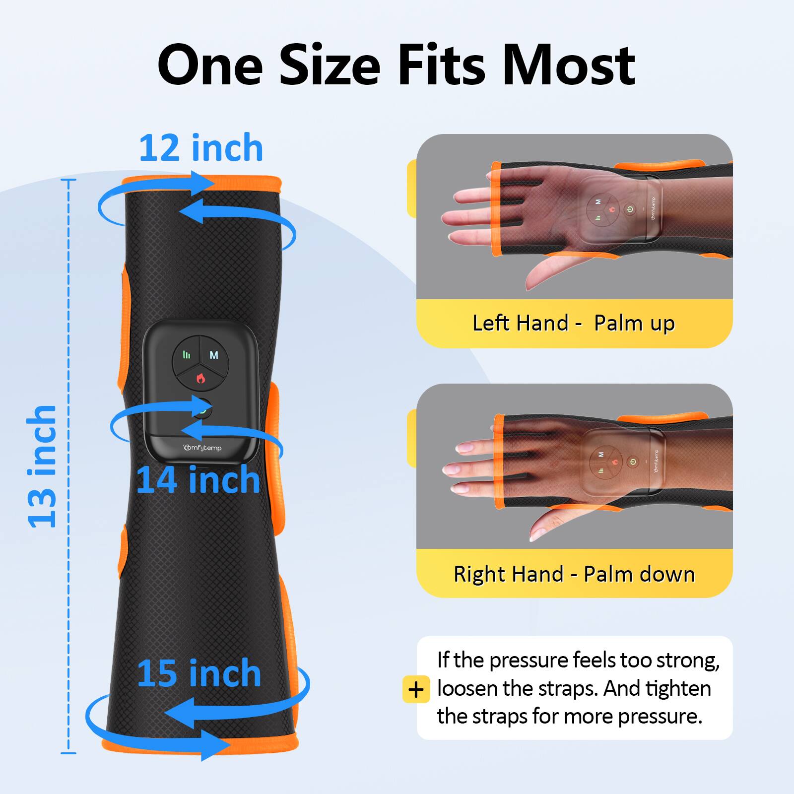One Size Fits Most

12 inch

13 inch

14 inch

15 inch

Left Hand - Palm up

Right Hand - Palm down

If the pressure feels too strong, loosen the straps. And tighten the straps for more pressure.