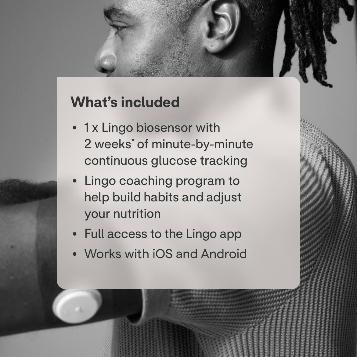 What's included

- 1 x Lingo biosensor with 2 weeks* of minute-by-minute continuous glucose tracking
- Lingo coaching program to help build habits and adjust your nutrition
- Full access to the Lingo app
- Works with iOS and Android