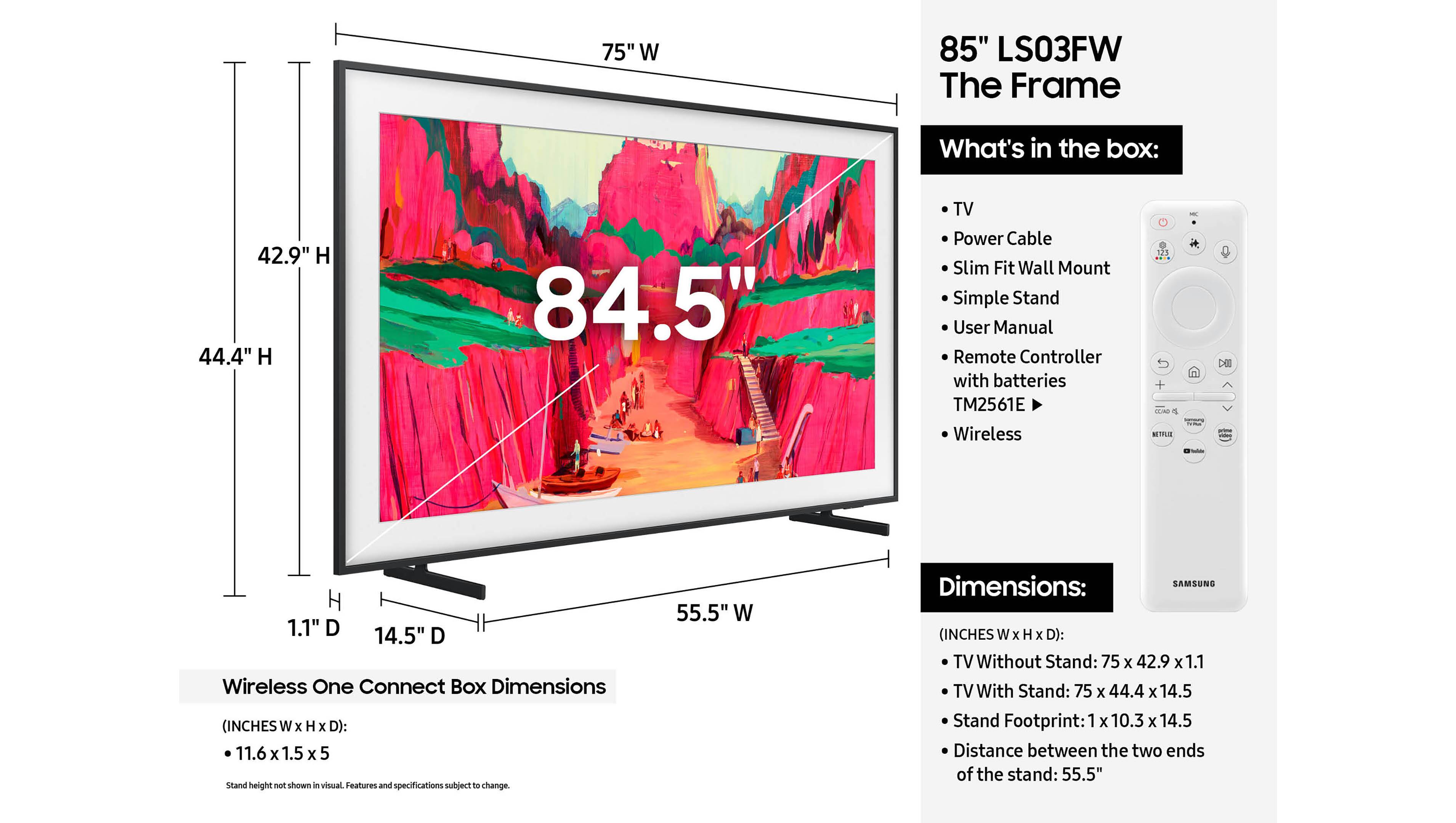 75" W 85" LS03FW The Frame

What's in the box:
- TV
- Power Cable
- Slim Fit Wall Mount
- Simple Stand
- User Manual
- Remote Controller with batteries TM2561E
- Wireless

Wireless One Connect Box Dimensions (INCHES W x H x D): 11.6 x 1.5 x 5
Stand height not shown a visual. Features and specifications subject to change.

42.9" H 44.4" H 84.5"
1.1" D 14.5" D

55.5" W

Dimensions:
(INCHES W x H x D):
TV Without Stand: 75 x 42.9 x 1.1
TV With Stand: 75 x 44. x 14.5
Stand Footprint: 1 x 10.3 x 14.5
Distance between the two ends of the stand: 55.5"