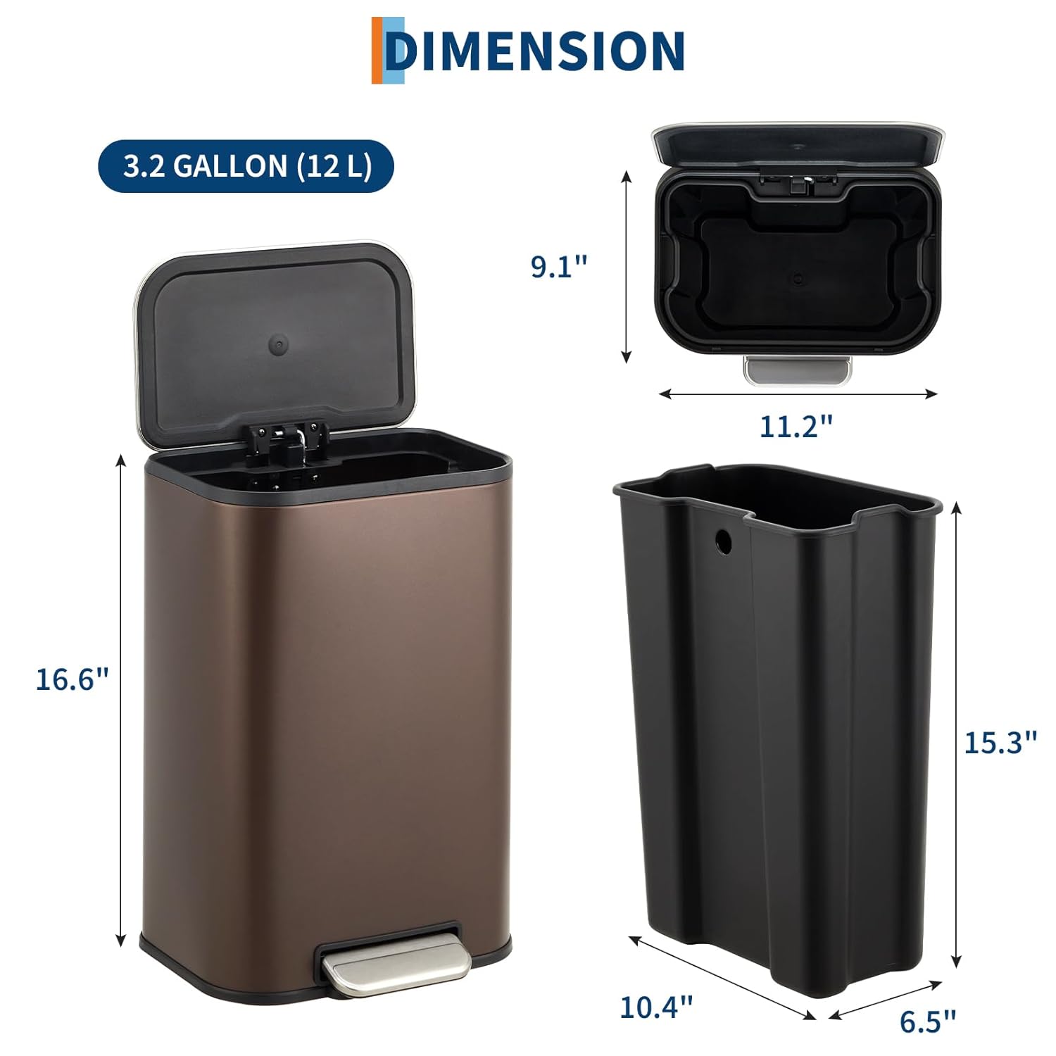 DIMENSION  
3.2 GALLON (12 L)  

- Height: 16.6"  
- Width: 11.2"  
- Depth: 10.4"  
- Height (with lid open): 9.1"  
- Depth (with lid open): 15.3"  
- Width (with lid open): 6.5"