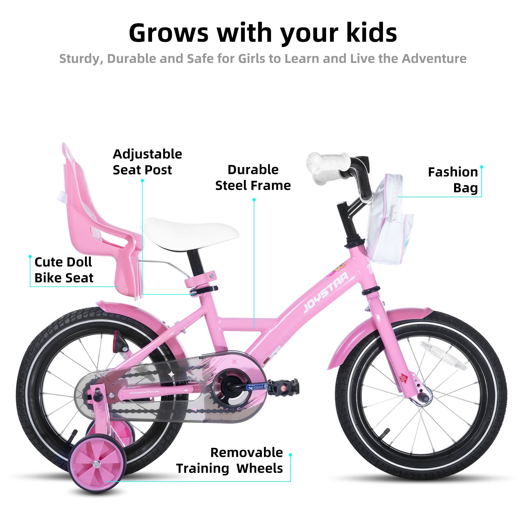 Grows with your kids  
Sturdy, Durable and Safe for Girls to Learn and Live the Adventure  
Adjustable Seat Post  
Durable Steel Frame  
Fashion Bag  
Cute Doll Bike Seat  
Removable Training Wheels