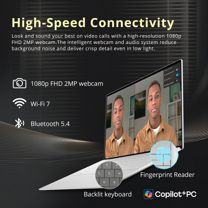 High-Speed Connectivity

Look and sound your best on video calls with a high-resolution 1080p FHD 2MP webcam. The intelligent webcam and audio system reduce background noise and deliver crisp detail even in low light.

- 1080p FHD 2MP webcam
- Wi-Fi 7
- Bluetooth 5.4
- Fingerprint Reader
- Backlit keyboard
- Copilot+PC