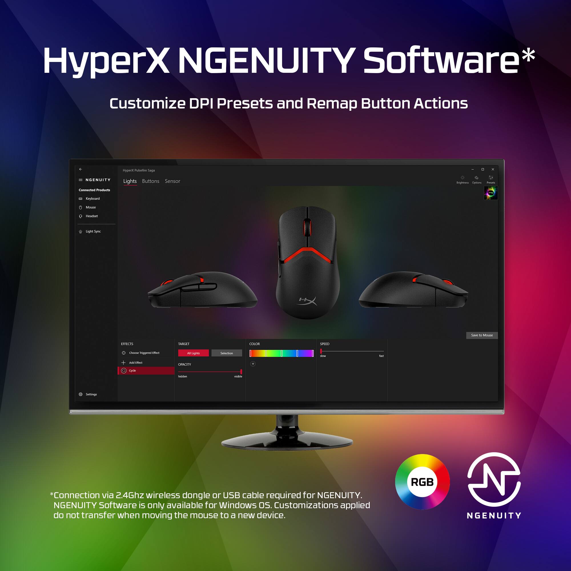 HyperX NGENUITY Software* Customize DPI Presets and Remap Button Actions. Connection via 2.4Ghz wireless dongle or USB cable required for NGENUITY. NGENUITY Software is only available for Windows OS. Customizations applied do not transfer when moving the mouse to a different device. RGB NGENUITY.