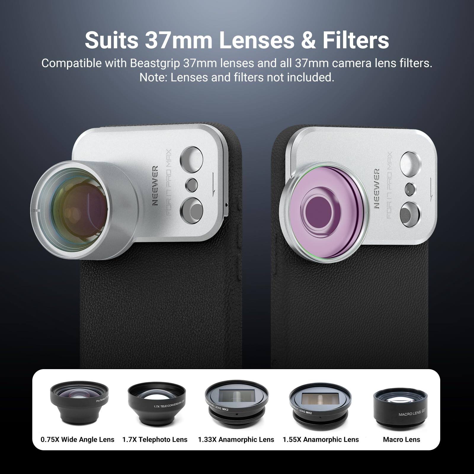 Suits 37mm Lenses & Filters  
Compatible with Beastgrip 37mm lenses and all 37mm camera lens filters.  
Note: Lenses and filters not included.  

NEEWER MAX PRO  
NEEWER MEX  

0.75X Wide Angle Lens  
1.7X Telephoto Lens  
1.33X Anamorphic Lens  
1.55X Anamorphic Lens  
Macro Lens