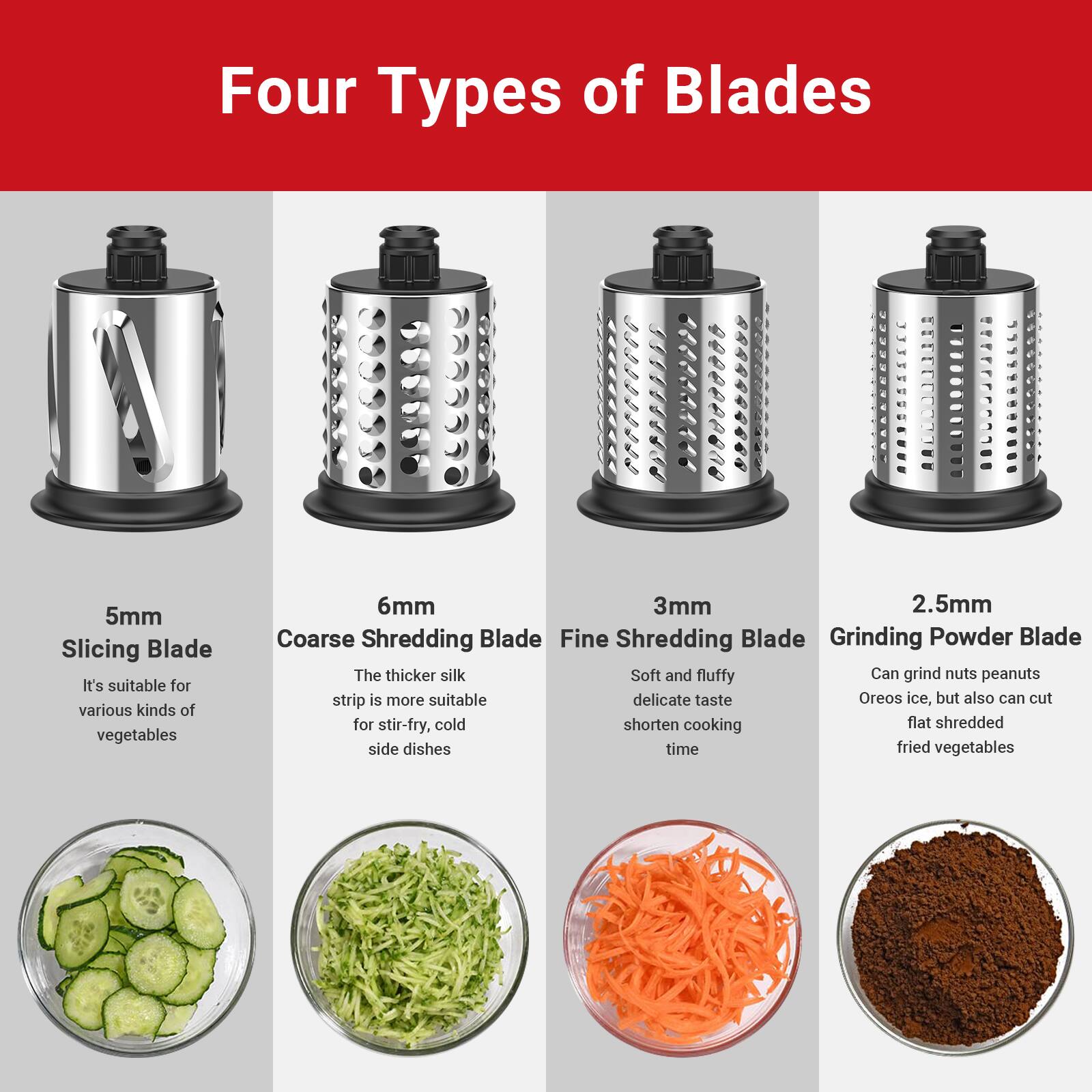 Four Types of Blades

5mm Slicing Blade  
It's suitable for various kinds of vegetables

6mm Coarse Shredding Blade  
The thicker silk strip is more suitable for stir-fry, cold side dishes

3mm Fine Shredding Blade  
Soft and fluffy delicate taste, shorten cooking time

2.5mm Grinding Powder Blade  
Can grind nuts, peanuts, Oreo, ice, but also can cut flat shredded fried vegetables
