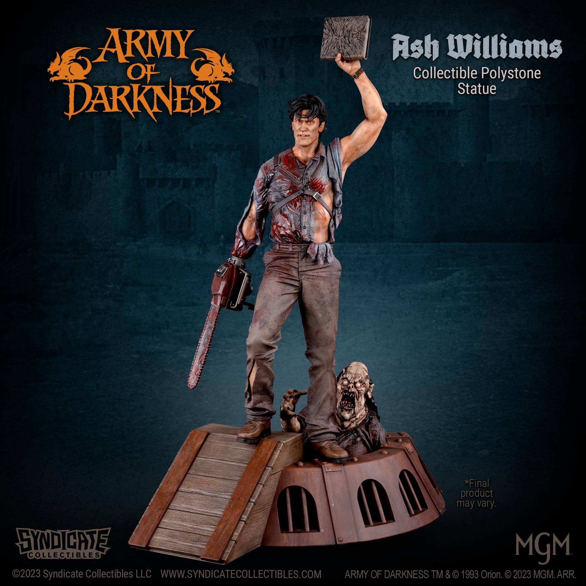 ARMY OF DARKNESS Ash Williams Collectible Polystone Statue  
*Final product may vary.  
SYNDICATE MGM COLLECTIBLES 2023  
Syndicate Collectibles LLC  
WWW.SYNDICATECOLLECTIBLES.COM  
ARMY OF DARKNESS TM & © 1993 Orion. © 2023 MGM. ARR.