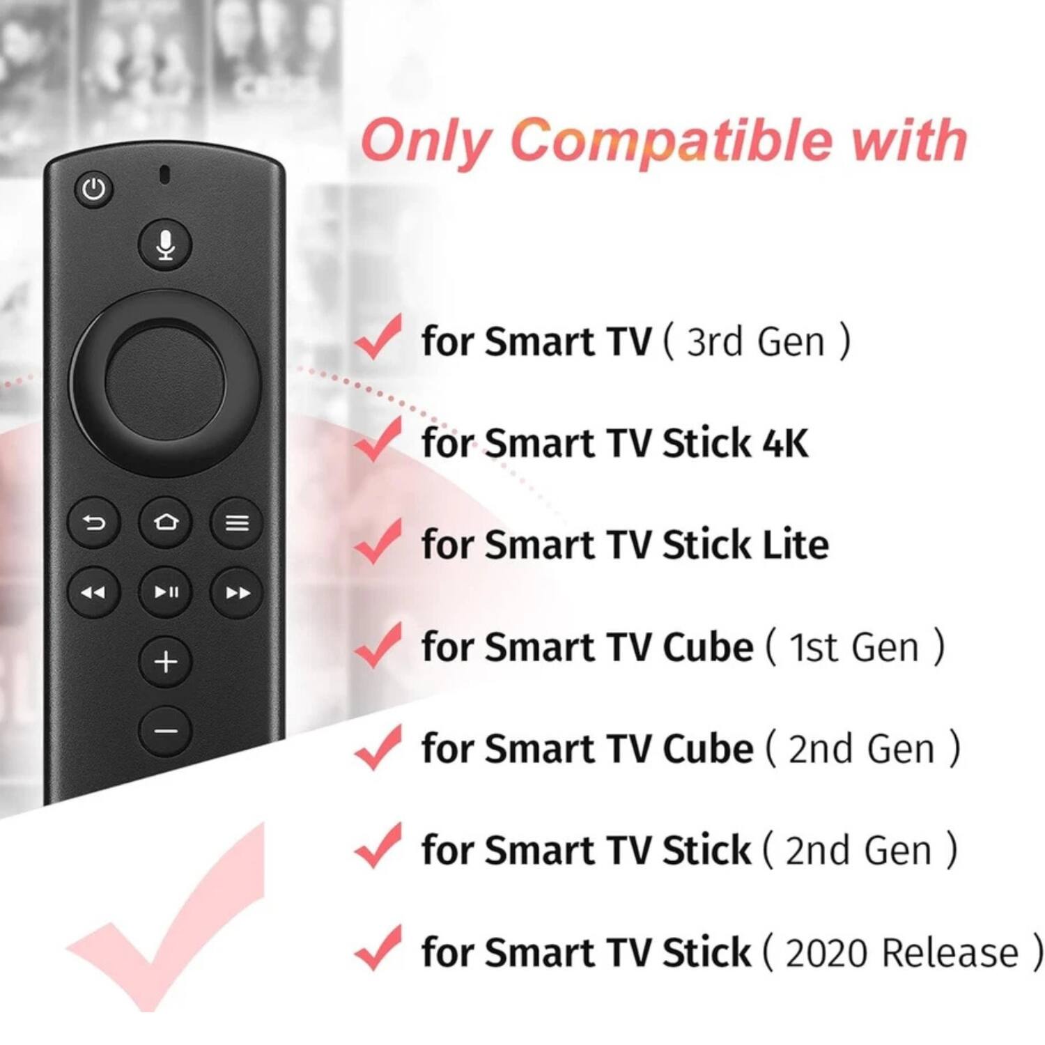 Only Compatible with

- for Smart TV (3rd Gen)
- for Smart TV Stick 4K
- for Smart TV Stick Lite
- for Smart TV Cube (1st Gen)
- for Smart TV Cube (2nd Gen)
- for Smart TV Stick (2nd Gen)
- for Smart TV Stick (2020 Release)