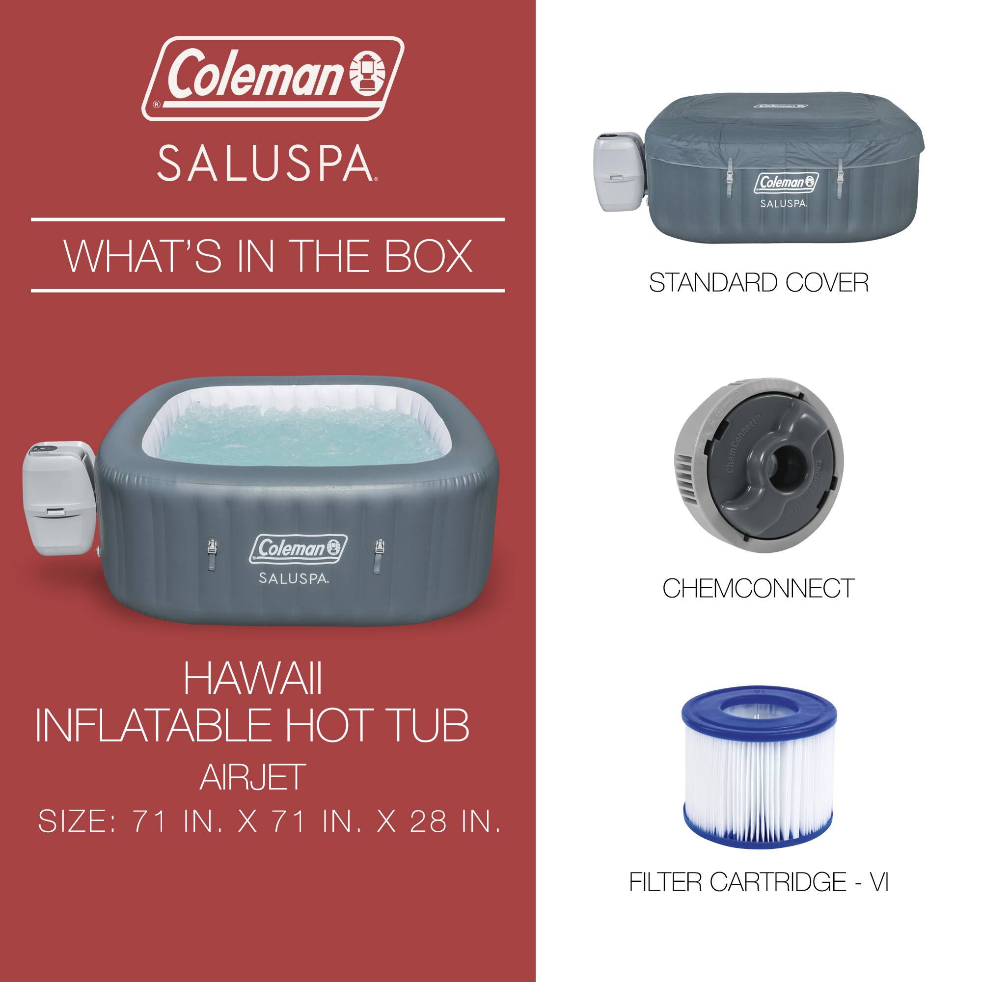Coleman SALUSPA

WHAT'S IN THE BOX

HAWAII INFLATABLE HOT TUB AIRJET  
SIZE: 71 IN. X 71 IN. X 28 IN.

STANDARD COVER

CHEMCONNECT

FILTER CARTRIDGE - VI