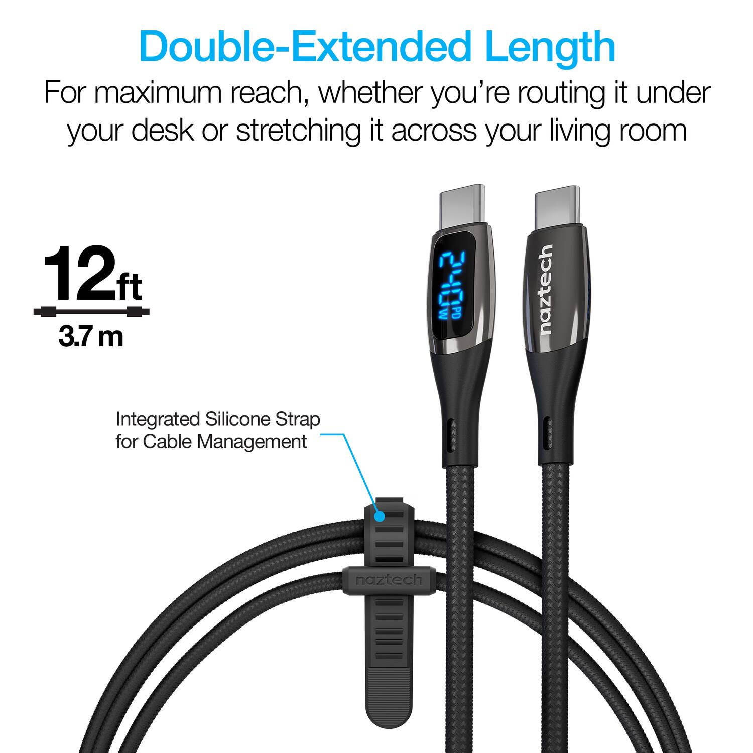 Double-Extended Length  
For maximum reach, whether you're routing it under your desk or stretching it across your living room  

12 ft  
3.7 m  

Integrated Silicone Strap for Cable Management  

naztech