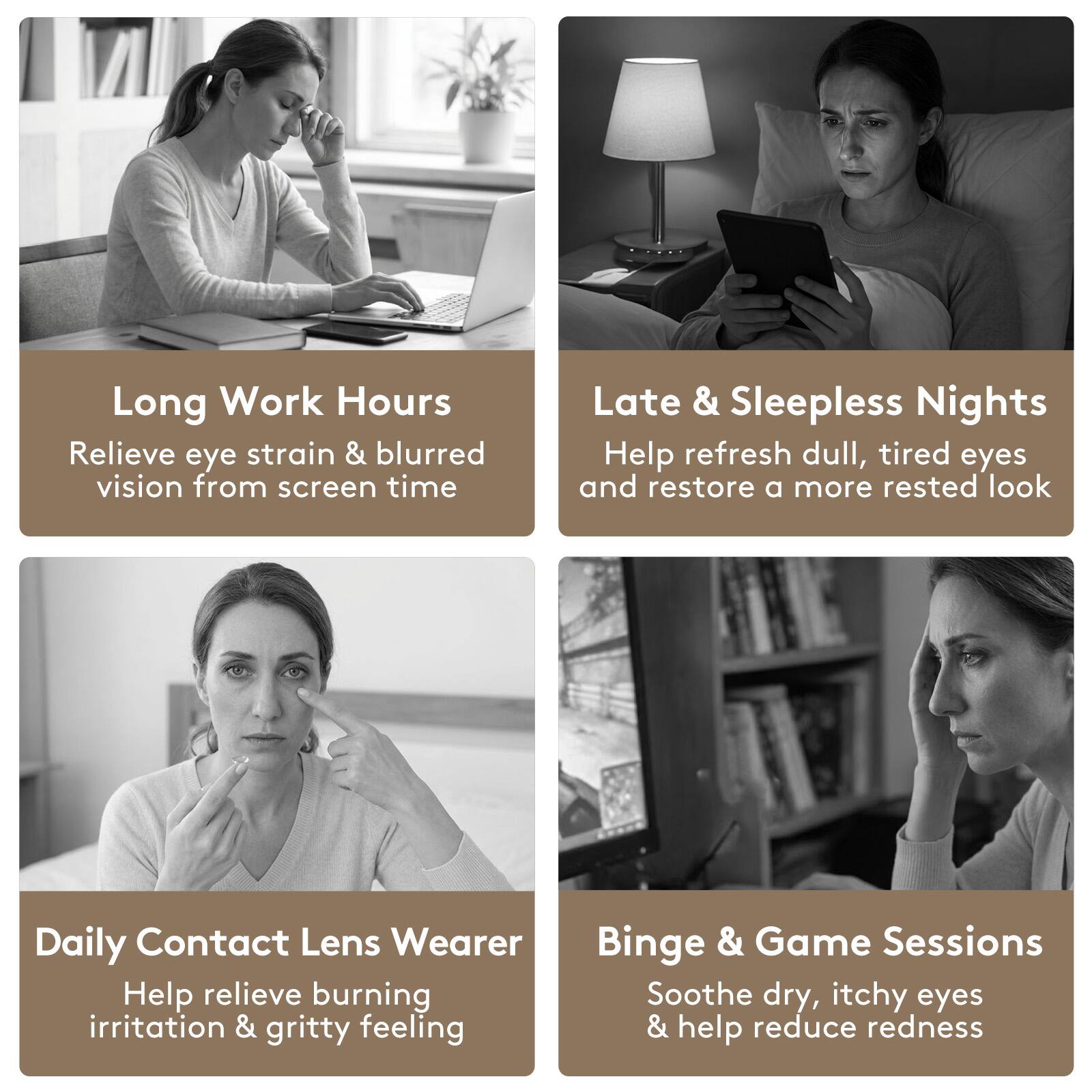 Long Work Hours  
Relieve eye strain & blurred vision from screen time  

Late & Sleepless Nights  
Help refresh dull, tired eyes and restore a more rested look  

Daily Contact Lens Wearer  
Help relieve burning irritation & gritty feeling  

Binge & Game Sessions  
Soothe dry, itchy eyes & help reduce redness