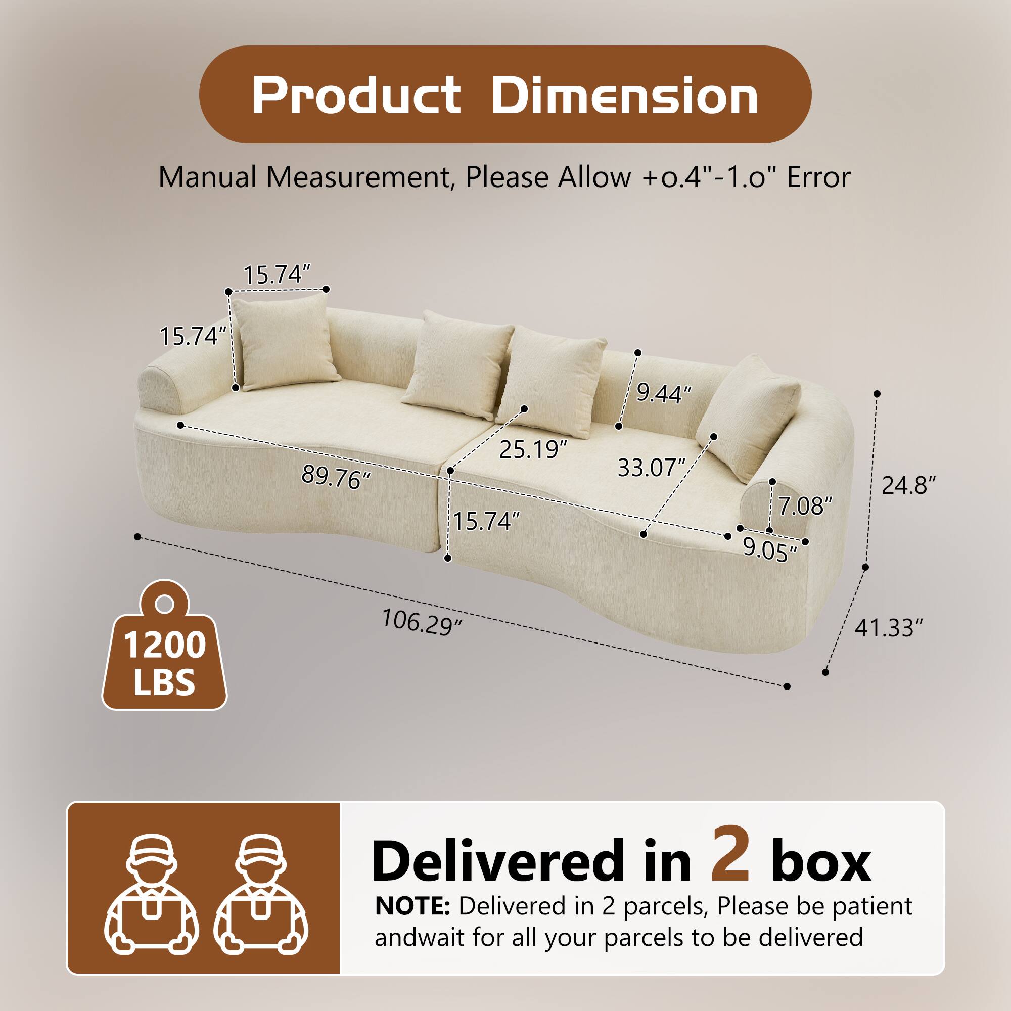 Product Dimension Manual Measurement, Please Allow +0.4"-1.0" Error

- 15.74" x 15.74" x 9.44" x 89.76" x 25.19" x 15.74" x 33.07" x 7.08" x 9.05" x 24.8" x 1200 LBS x 106.29" x 41.33"

Delivered in 2 box

NOTE: Delivered in 2 parcels, Please be patient and wait for all your parcels to be delivered