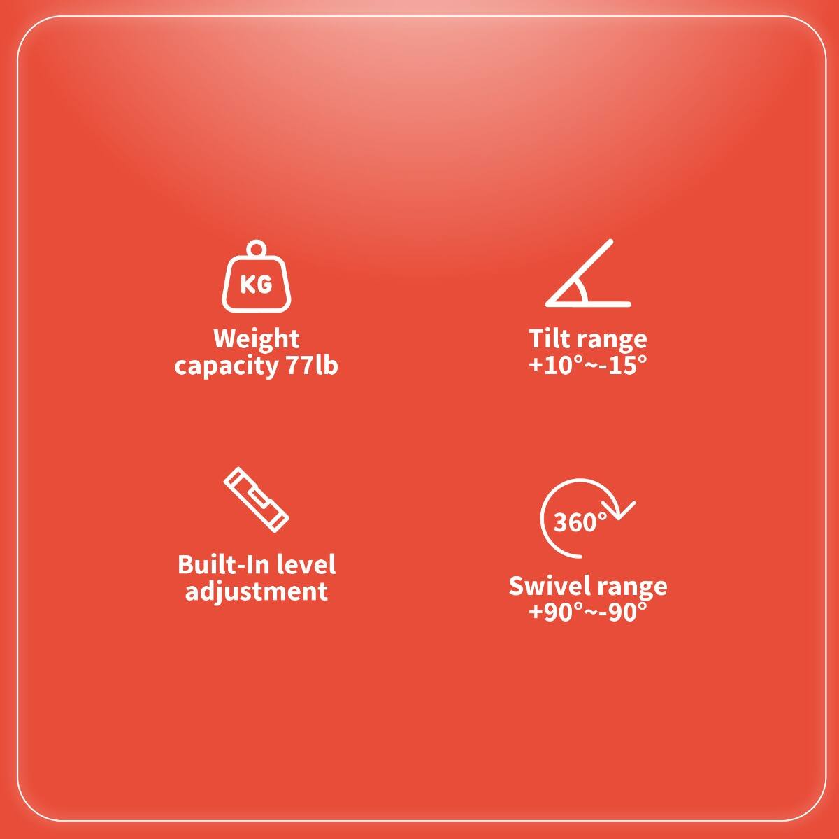 - Weight capacity: 77lb
- Tilt range: +10°~-15°
- Built-In level adjustment
- Swivel range: +90°~-90°