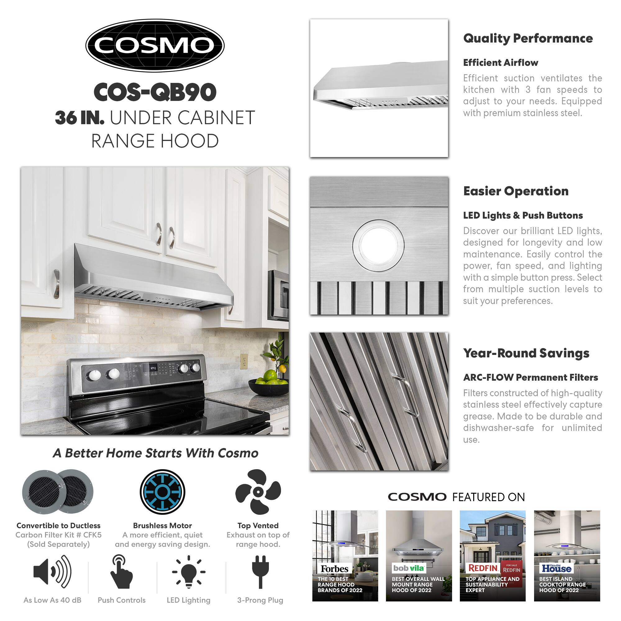 **COSMO COS-QB90 36 IN. UNDER CABINET RANGE HOOD**

**Quality Performance**
- Efficient Airflow: Efficient suction ventilates the kitchen with 3 fan speeds to adjust to your needs. Equipped with premium stainless steel.

**Easier Operation**
- LED Lights & Push Buttons: Discover our brilliant LED lights, designed for longevity and low maintenance. Easily control the power, fan speed, and lighting with a simple button press. Select from multiple suction levels to suit your preferences.

**Year-Round Savings**
- ARC-FLOW Permanent Filters: Filters constructed of high-quality stainless steel effectively capture grease. Made to be durable and dishwasher-safe for unlimited use.

**A Better Home Starts With Cosmo**
- Convertible to Ductless Carbon Filter Kit #CFK5 (Sold Separately)
- Brushless Motor: A more efficient, quiet, and energy-saving design.
- Top Vented Exhaust on top of range hood.
- As Low As 40 dB
- Push Controls
- LED Lighting
- 3-Prong Plug

**COSMO FEATURED ON**
- Forbes: THE 10 BEST RANGE HOODS OF 2022
- Bob Vila: BEST OVERALL WALL