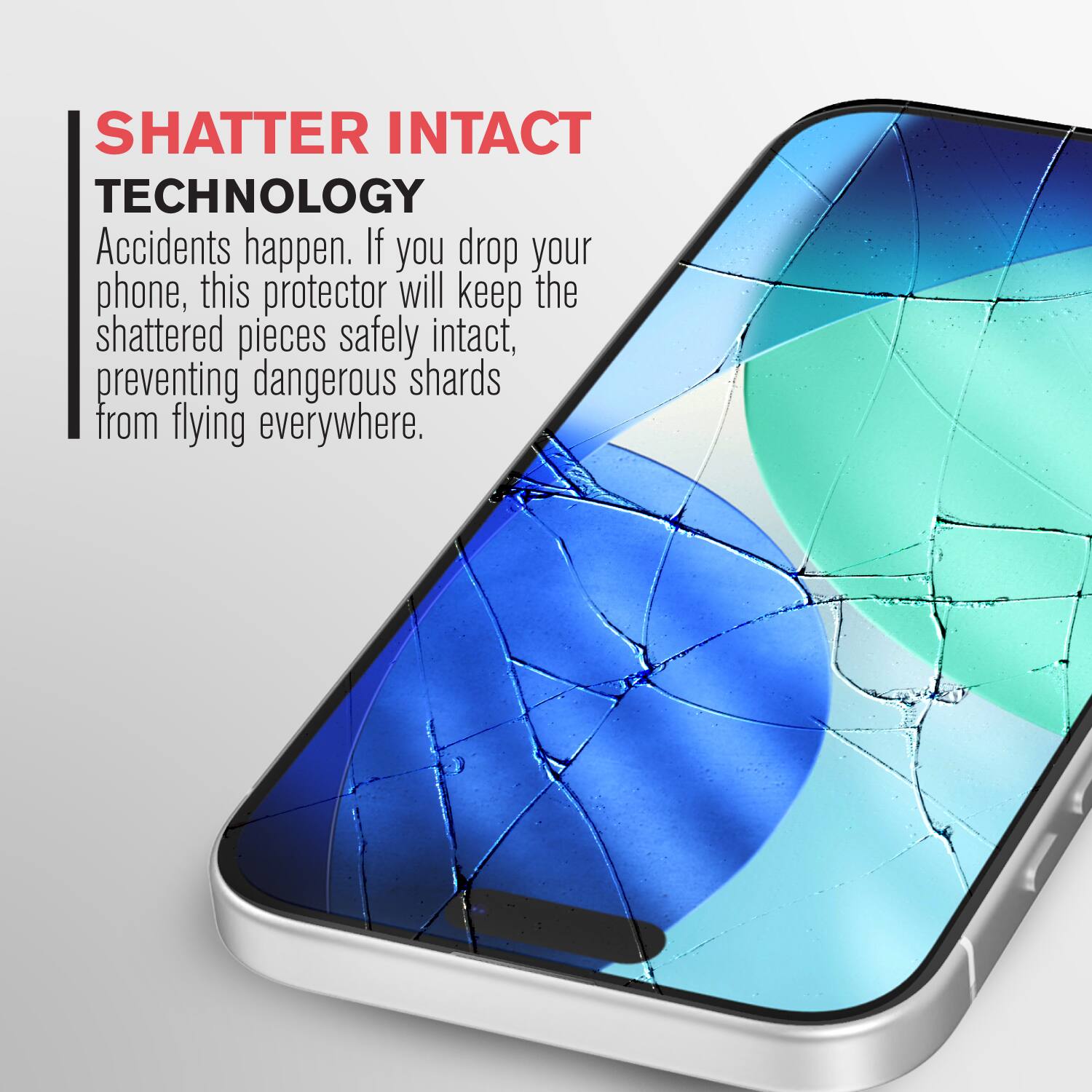 SHATTER INTACT TECHNOLOGY

Accidents happen. If you drop your phone, this protector will keep the shattered pieces safely intact, preventing dangerous shards from flying everywhere.