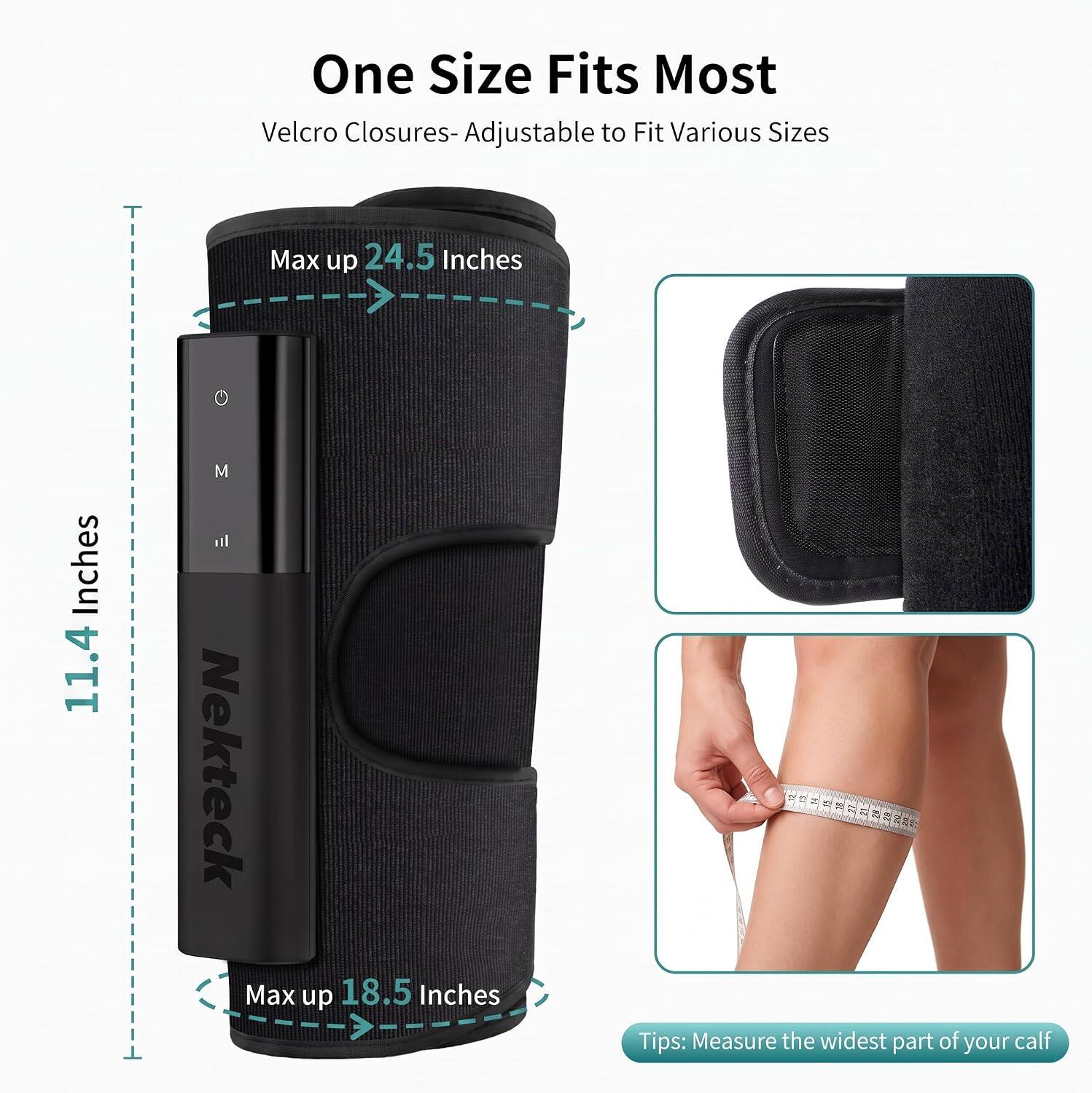 One Size Fits Most  
Velcro Closures-Adjustable to Fit Various Sizes  
Max up 24.5 Inches  
Inches 11.4  
M  
Nekteck  
Max up 18.5 Inches  
Tips: Measure the widest part of your calf