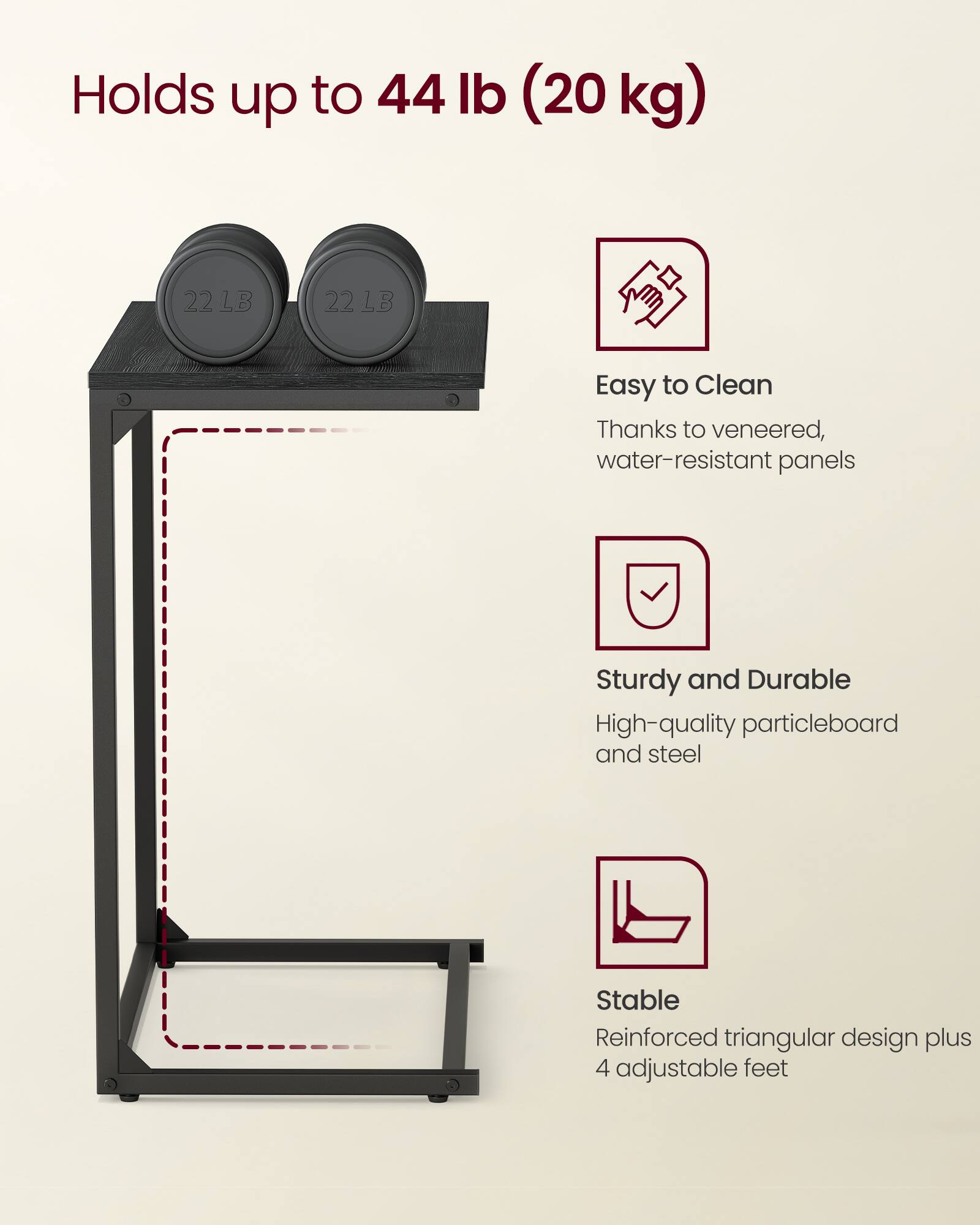 Holds up to 44 lb (20 kg)

Easy to Clean  
Thanks to veneered, water-resistant panels

Sturdy and Durable  
High-quality particleboard and steel

Stable  
Reinforced triangular design plus 4 adjustable feet