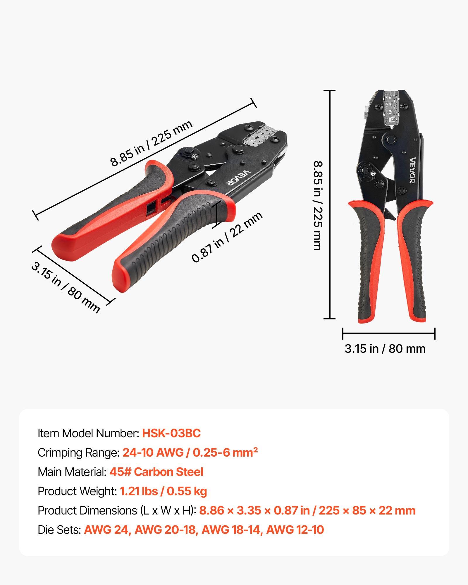 mm I 225 in 8.85 VEVOR mm I 22 in 0.87 3.15 in I 80 mm 8.85 VEVOR in / 225 mm I 3.15 in / 80 mm

Item Model Number: HSK-03BC

Crimping Range: 24-10 AWG / 0.25-6 mm²

Main Material: 45# Carbon Steel

Product Weight: 1.21 lbs / 0.55 kg

Product Dimensions (L x W x H): 8.86 x 3.35 x 0.87 in / 225 x 85 x 22 mm

Die Sets: AWG 24, AWG 20-18, AWG 18-14, AWG 12-10
