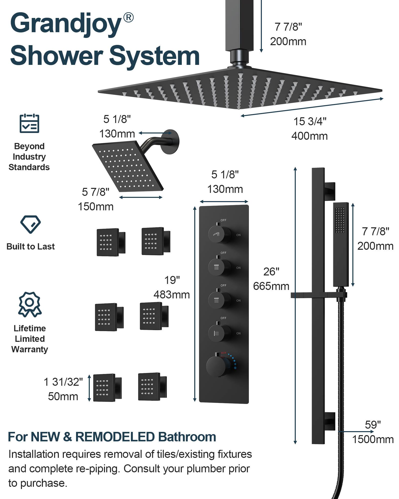 Grandjoy® Shower System

Beyond Industry Standards

- 5 1/8" 130mm
- 5 7/8" 150mm
- 7 7/8" 200mm
- 15 3/4" 400mm

Built to Last

- 19" 483mm
- 26" 665mm

Lifetime Limited Warranty

- 1 31/32" 50mm

For NEW & REMODELED Bathroom
Installation requires removal of tiles/existing fixtures and complete re-piping. Consult your plumber prior to purchase.

- 59" 1500mm
