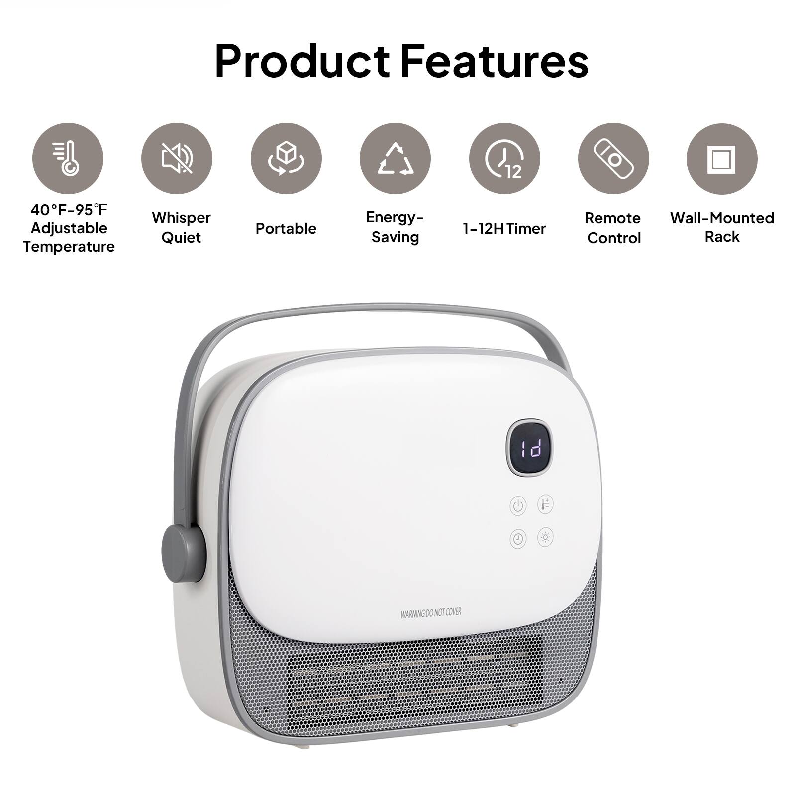 Product Features

- 40°F–95°F Adjustable Temperature
- Whisper Quiet
- Portable
- Energy-Saving
- 1–12H Timer
- Remote Control
- Wall-Mounted Rack

*WARNING: DO NOT COVER