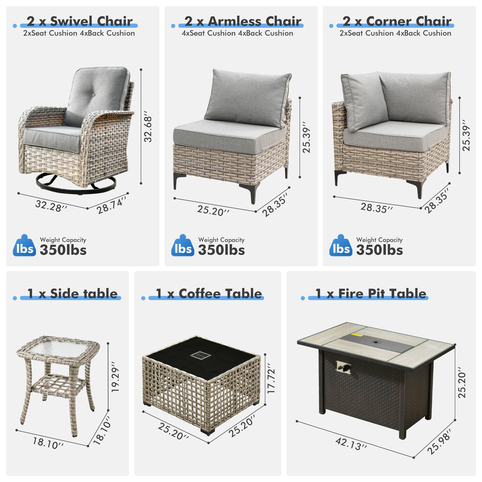 - 2 x Swivel Chair  
  - 2x Seat Cushion  
  - 4x Back Cushion  
  - Weight Capacity: 350 lbs  

- 2 x Armless Chair  
  - 4x Seat Cushion  
  - 4x Back Cushion  
  - Weight Capacity: 350 lbs  

- 2 x Corner Chair  
  - 2x Seat Cushion  
  - 4x Back Cushion  
  - Weight Capacity: 350 lbs  

- 1 x Side Table  
  - 18.10"  
  - 18.10"  
  - 18.10"  

- 1 x Coffee Table  
  - 25.20"  
  - 25.20"  
  - 17.72"  

- 1 x Fire Pit Table  
  - 42.13"  
  - 25.20"  
  - 25.98"