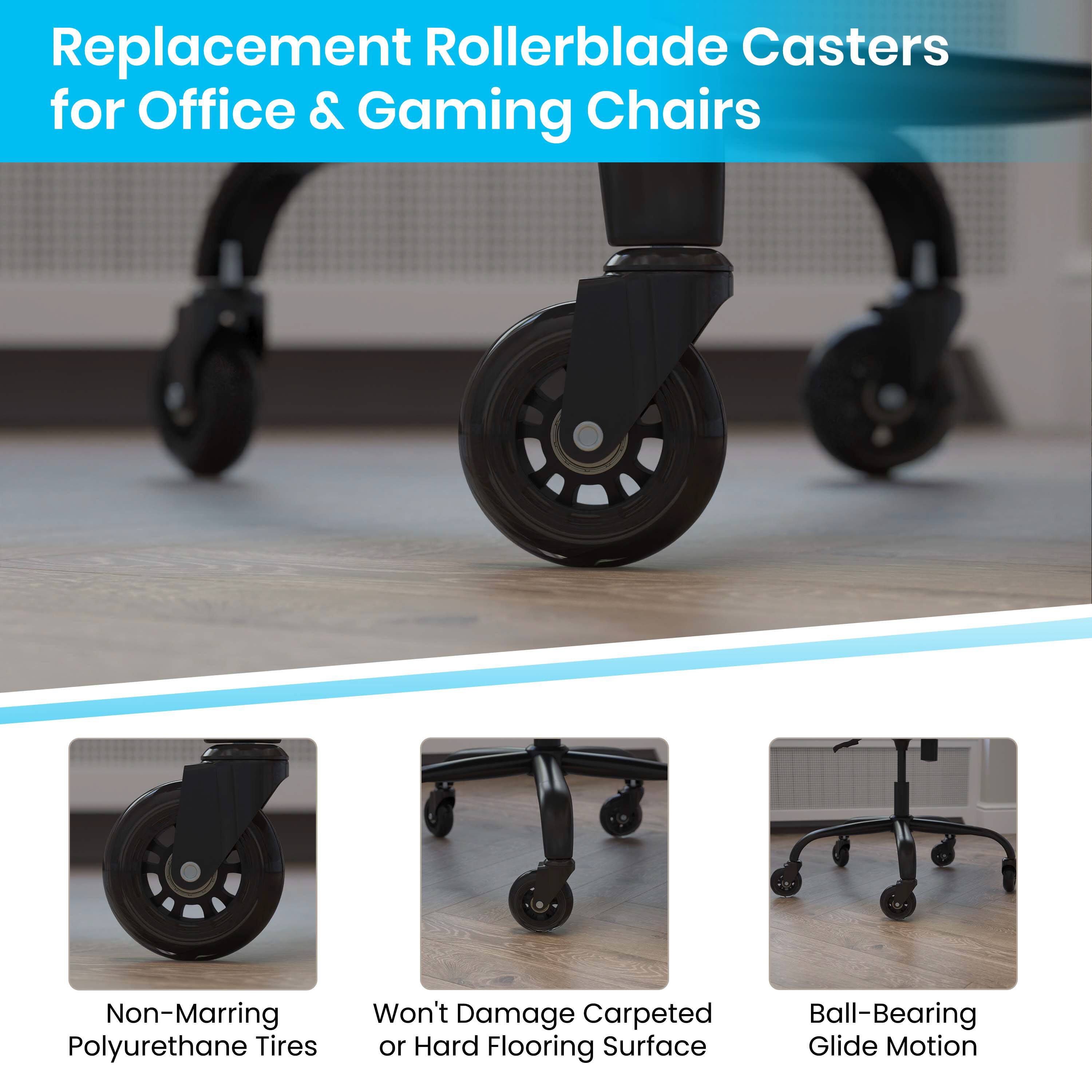 Replacement Rollerblade Casters for Office & Gaming Chairs

- Non-Marring Polyurethane Tires
- Won't Damage Carpeted or Hard Flooring Surface
- Ball-Bearing Glide Motion