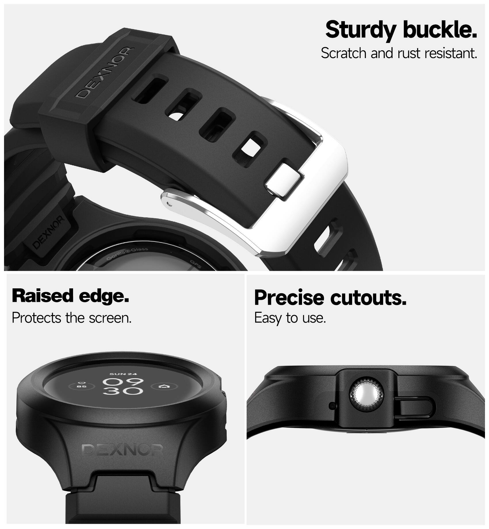 DEXNOR Sturdy buckle. Scratch and rust resistant.  
DEXNOR Raised edge. Protects the screen.  
DEXNOR Precise cutouts. Easy to use.  
DEXNOR
