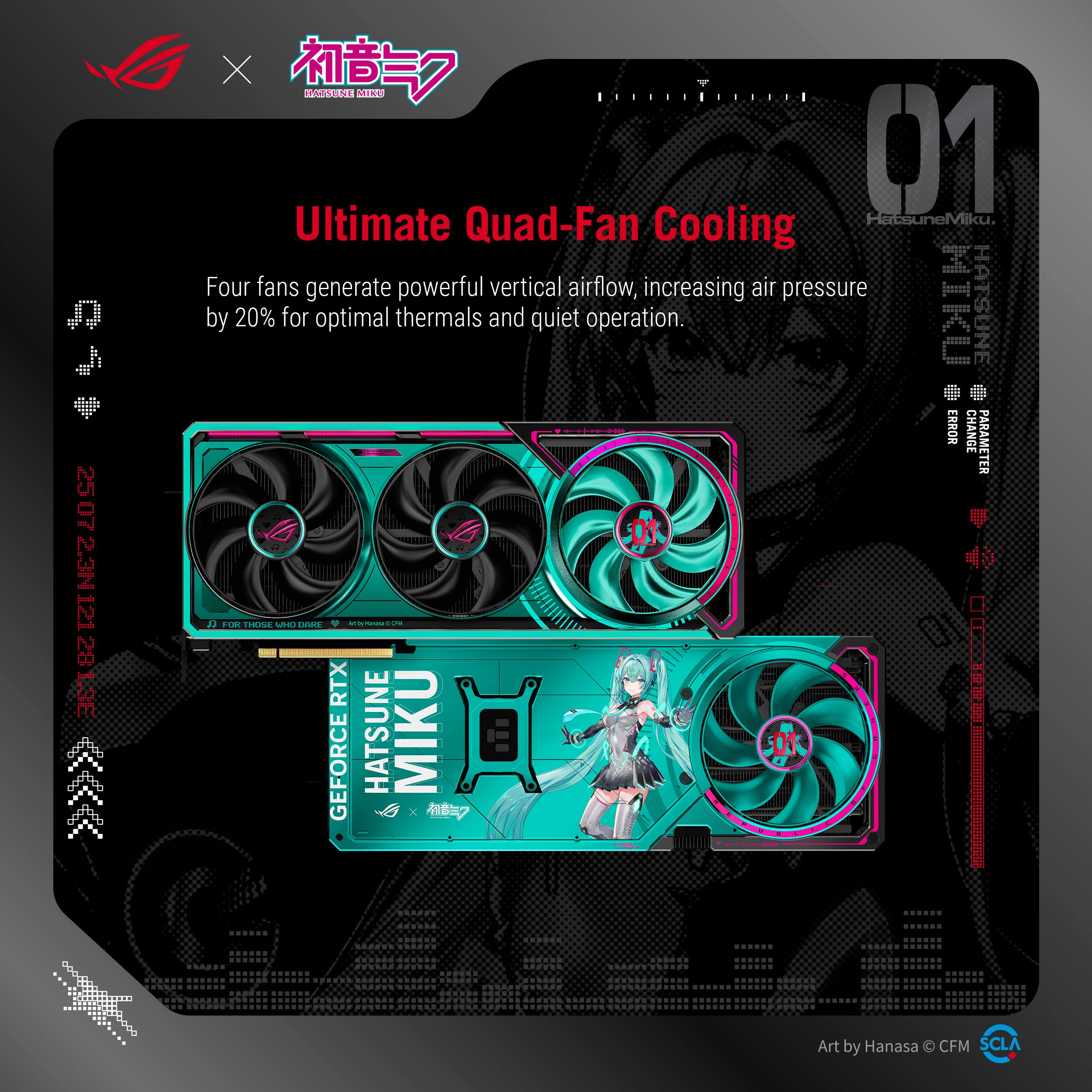 Ultimate Quad-Fan Cooling

Four fans generate powerful vertical airflow, increasing air pressure by 20% for optimal thermals and quiet operation.

HATSUNE MIKU

GEFORCE RTX

HATSUNE MIKU

Art by Hanasa © CFM SCLA

01

HATSUNE MIKU

FOR THOSE WHO DARE

MITSUBISHI ELECTRIC

HATSUNE MIKU

HATSUNE MIKU

HATSUNE MIKU

HATSUNE MIKU

HATSUNE MIKU

HATSUNE MIKU

HATSUNE MIKU