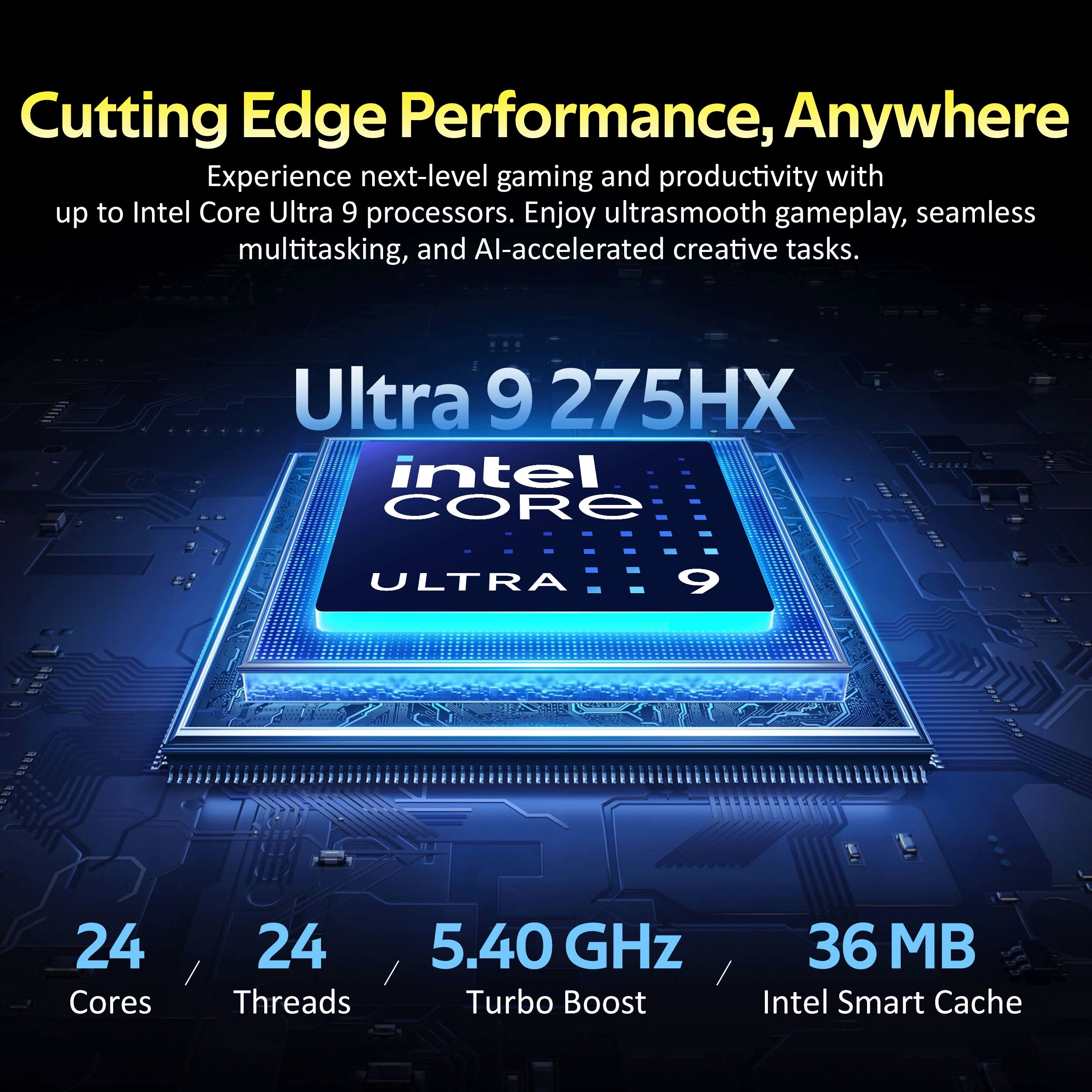 Cutting Edge Performance, Anywhere

Experience next-level gaming and productivity with up to Intel Core Ultra 9 processors. Enjoy ultrasmooth gameplay, seamless multitasking, and AI-accelerated creative tasks.

Ultra 9 275HX
Intel CORE
ULTRA 9

24 Cores
24 Threads
5.40 GHz Turbo Boost
36 MB Intel Smart Cache
