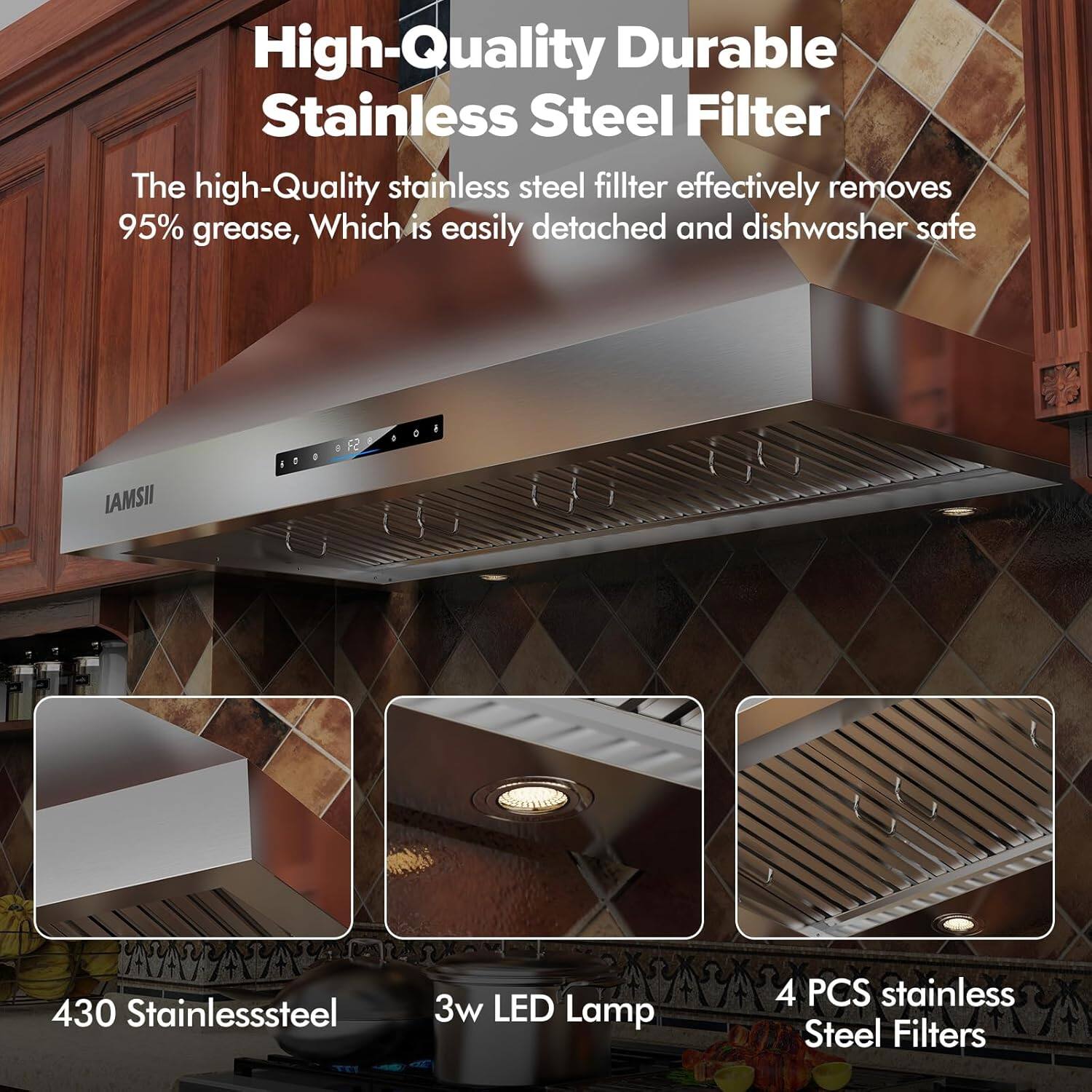 High-Quality Durable Stainless Steel Filter

The high-quality stainless steel filter effectively removes 95% grease, which is easily detached and dishwasher safe.

LAMSII

430 Stainless Steel

3w LED Lamp

4 PCS Stainless Steel Filters